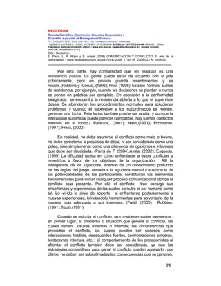 NEGOTIUM
Revista Científica Electrónica Ciencias Gerenciales /
Scientific e-journal of Management Science
PPX 200502ZU1950 / ISSN1856-1810 / By Fundación Unamuno / Venezuela
/ REDALYC, LATINDEX, CLASE, REVENCIT, IN-COM UAB, SERBILUZ / IBT-CCG UNAM, DIALNET, DOAJ,
Yokohama National University Library / www.scu.edu.au / www.ebscokorea.co.kr, Google Scholar,
www.bib.umontreal.ca [+++ ]
Cita / Quotation:
E. Parra, L. R. Rojas y E. Arapé (2008) COMUNICACIÓN Y CONFLICTO: El arte de la
negociación. / www.revistanegotium.org.ve 10 (4) 2008; 17-35 [R: 2008-02 / A: 2008-02]
___________________________________________________________________________
29
Por otra parte, hay conformidad que en realidad es una
resistencia pasiva. La gente puede estar de acuerdo con el jefe
públicamente, peor en privado guarda resentimientos y se
resiste.(Robbins y Cenzo, (1996); Imai, (1998) Existen formas sutiles
de resistencia, por ejemplo, cuando las decisiones se pierden o nunca
se ponen en práctica por completo. En oposición a la conformidad
exagerada se encuentra la resistencia abierta a lo que el supervisor
desea. Se abandonan los procedimientos normales para solucionar
problemas y cuando el supervisor y los subordinados se reúnen,
generan una lucha. Esta lucha también puede ser oculta, y aunque la
interacción superficial puede parecer compatible, hay fuertes conflictos
internos en el fondo.( Palacios, (2001); Nash,(1991); Pizzolante,
(1997); Freíd, (2000)
En realidad, no debe asumirse el conflicto como malo o bueno,
no debe someterse a prejuicios de ética, ni ser considerado como una
pelea, sino simplemente como una diferencia de opiniones e intereses
que debe ser dilucidada. (Parra de P (2004),Ayala, (2002); Esqueda,
(1999) La dificultad radica en cómo enfrentarse a estos conflictos y
revertirlos a favor de los objetivos de la organización. Allí la
inteligencia, de los jugadores, además de un conocimiento profundo
de las reglas del juego, aunada a la agudeza mental y suspicacia de
las potencialidades de los participantes, constituirán los elementos
fundamentales para iniciar cualquier proceso comunicacional donde el
conflicto esta presente. Por ello el conflicto trae consigo sus
enseñanzas y experiencias de las cuales se nutre el ser humano como
tal. Lo vivido le sirve de soporte al enfrentarse posteriormente a
nuevas experiencias, brindándole herramientas para solventarlo de la
manera más adecuada a sus intereses. (Freíd, (2000); Robbins,
(1991); Nash,(1991)
Cuando se estudia el conflicto, se consideran varios elementos :
en primer lugar, el problema o situación que genera el conflicto, las
cuales tienen causas externas o internas; las circunstancias que
precipitan el conflicto, las cuales pueden ser sucesos como
interacciones hostiles, desacuerdos fuertes, confrontaciones sinceras,
tentaciones internas, etc. ; el comportamiento de los protagonistas al
afrontar el conflicto también debe ser considerada, ya que las
estrategias competitivas para ganar el conflicto pueden agravarlo ; por
último, no deben ser subestimadas las consecuencias que se generen,
 