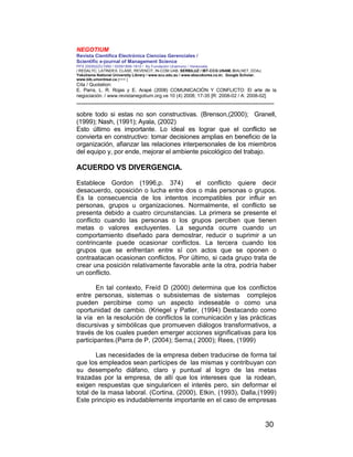 NEGOTIUM
Revista Científica Electrónica Ciencias Gerenciales /
Scientific e-journal of Management Science
PPX 200502ZU1950 / ISSN1856-1810 / By Fundación Unamuno / Venezuela
/ REDALYC, LATINDEX, CLASE, REVENCIT, IN-COM UAB, SERBILUZ / IBT-CCG UNAM, DIALNET, DOAJ,
Yokohama National University Library / www.scu.edu.au / www.ebscokorea.co.kr, Google Scholar,
www.bib.umontreal.ca [+++ ]
Cita / Quotation:
E. Parra, L. R. Rojas y E. Arapé (2008) COMUNICACIÓN Y CONFLICTO: El arte de la
negociación. / www.revistanegotium.org.ve 10 (4) 2008; 17-35 [R: 2008-02 / A: 2008-02]
___________________________________________________________________________
30
sobre todo si estas no son constructivas. (Brenson,(2000); Granell,
(1999); Nash, (1991); Ayala, (2002)
Esto último es importante. Lo ideal es lograr que el conflicto se
convierta en constructivo: tomar decisiones amplias en beneficio de la
organización, afianzar las relaciones interpersonales de los miembros
del equipo y, por ende, mejorar el ambiente psicológico del trabajo.
ACUERDO VS DIVERGENCIA.
Establece Gordon (1996,p. 374) el conflicto quiere decir
desacuerdo, oposición o lucha entre dos o más personas o grupos.
Es la consecuencia de los intentos incompatibles por influir en
personas, grupos u organizaciones. Normalmente, el conflicto se
presenta debido a cuatro circunstancias. La primera se presente el
conflicto cuando las personas o los grupos perciben que tienen
metas o valores excluyentes. La segunda ocurre cuando un
comportamiento diseñado para demostrar, reducir o suprimir a un
contrincante puede ocasionar conflictos. La tercera cuando los
grupos que se enfrentan entre sí con actos que se oponen o
contraatacan ocasionan conflictos. Por último, si cada grupo trata de
crear una posición relativamente favorable ante la otra, podría haber
un conflicto.
En tal contexto, Freíd D (2000) determina que los conflictos
entre personas, sistemas o subsistemas de sistemas complejos
pueden percibirse como un aspecto indeseable o como una
oportunidad de cambio. (Kriegel y Patler, (1994) Destacando como
la vía en la resolución de conflictos la comunicación y las prácticas
discursivas y simbólicas que promueven diálogos transformativos, a
través de los cuales pueden emerger acciones significativas para los
participantes.(Parra de P, (2004); Serna,( 2000); Rees, (1999)
Las necesidades de la empresa deben traducirse de forma tal
que los empleados sean partícipes de las mismas y contribuyan con
su desempeño diáfano, claro y puntual al logro de las metas
trazadas por la empresa, de allí que los intereses que la rodean,
exigen respuestas que singularicen el interés pero, sin deformar el
total de la masa laboral. (Cortina, (2000), Etkin, (1993), Dalla,(1999)
Este principio es indudablemente importante en el caso de empresas
 