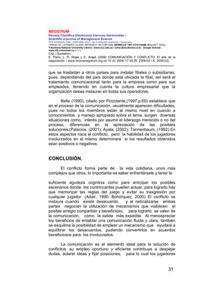 NEGOTIUM
Revista Científica Electrónica Ciencias Gerenciales /
Scientific e-journal of Management Science
PPX 200502ZU1950 / ISSN1856-1810 / By Fundación Unamuno / Venezuela
/ REDALYC, LATINDEX, CLASE, REVENCIT, IN-COM UAB, SERBILUZ / IBT-CCG UNAM, DIALNET, DOAJ,
Yokohama National University Library / www.scu.edu.au / www.ebscokorea.co.kr, Google Scholar,
www.bib.umontreal.ca [+++ ]
Cita / Quotation:
E. Parra, L. R. Rojas y E. Arapé (2008) COMUNICACIÓN Y CONFLICTO: El arte de la
negociación. / www.revistanegotium.org.ve 10 (4) 2008; 17-35 [R: 2008-02 / A: 2008-02]
___________________________________________________________________________
31
que se trasladan a otros países para instalar filiales o subsidiarias,
pues, dependiendo del país donde está ubicada la filial, así será el
tratamiento comunicacional tanto para la empresa como para sus
empleados, teniendo en cuenta la cultura empresarial que la
organización desea instaurar en todas sus operadoras.
Belle (1990), citado por Pizzolante,(1997,p.69) establece que
en el proceso de la comunicación, usualmente aparecen dificultades,
pues no todos los miembros están al mismo nivel en cuando a
conocimientos y manejo apropiado sobre el tema, surgen diversas
situaciones como, interés por asumir el liderazgo merecido o no del
proceso, diferencias en la apreciación de las posibles
soluciones.(Palacios, (2001); Ayala, (2002); Tannenbaum, (1992) En
estos aspectos nace el conflicto, pero la habilidad de los jugadores
involucrados en el mismo determinará si los resultados obtenidos
sean positivos o negativos.
CONCLUSIÓN.
El conflicto forma parte de la vida cotidiana, unos más
complejos que otros, lo importante es saber enfrentársele y tener la
suficiente agudeza cognitiva como para anticipar los posibles
escenarios donde los contrincantes pueden actuar, para lograrlo hay
que memorizar las reglas del juego y evitar su trasgresión por
cualquier jugador. (Adair, 1990; Bohórquez, 2000) El conflicto se
instaura cuando existe desacuerdo, y al radicalizarse ambas
partes negocian la utilización de mecanismos que viabilicen el
posible arreglo compartido y beneficioso, para lograrlo se valen de
la comunicación, como la salida más expedita. Al menospreciar
los beneficios de entablar una comunicación fluida y clara, también
se esquilma la posibilidad de emplear un mecanismo que ayudará a
equilibrar los desacuerdos, pudiendo convertirlos en acuerdos
beneficiosos para los involucrados.
La comunicación es el elemento ideal para la solución de
conflictos, su empleo oportuno y eficiente contribuye a despejar
dudas, aclarar ideas y fijar posiciones, para lo cual los jugadores
 