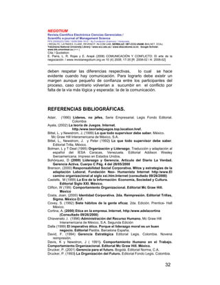 NEGOTIUM
Revista Científica Electrónica Ciencias Gerenciales /
Scientific e-journal of Management Science
PPX 200502ZU1950 / ISSN1856-1810 / By Fundación Unamuno / Venezuela
/ REDALYC, LATINDEX, CLASE, REVENCIT, IN-COM UAB, SERBILUZ / IBT-CCG UNAM, DIALNET, DOAJ,
Yokohama National University Library / www.scu.edu.au / www.ebscokorea.co.kr, Google Scholar,
www.bib.umontreal.ca [+++ ]
Cita / Quotation:
E. Parra, L. R. Rojas y E. Arapé (2008) COMUNICACIÓN Y CONFLICTO: El arte de la
negociación. / www.revistanegotium.org.ve 10 (4) 2008; 17-35 [R: 2008-02 / A: 2008-02]
___________________________________________________________________________
32
deben respetar las diferencias respectivas, lo cual se hace
evidente cuando hay comunicación. Para lograrlo debe existir un
margen aunque pequeño de confianza entre los participantes del
proceso, caso contrario volverían a sucumbir en el conflicto por
falta de la vía más lógica y esperada: la de la comunicación.
REFERENCIAS BIBLIOGRÁFICAS.
Adair, (1990) Lideres, no jefes, Serie Empresarial. Legis Fondo Editorial.
Colombia
Ayala, (2002) La teoría de Juegos. Internet.
http./www.teoriadejuegos.top.location.href.
Bittel, L. y Newstrom, J. (1999) Lo que todo supervisor debe saber. México.
Mc Graw Hill Interamericana de México, S.A.
Bittel, L,, Newstrom, J. y Peter (1992) Lo que todo supervisor debe saber.
Editorial Trilla, México.
Bolman, L y T Deal (1995) Organización y Liderazgo. Traducción y adaptación al
español del IESA Caracas, Venezuela. Editorial Addison Wesley
Iberoamericana. Impreso en Estados Unidos.
Bohórquez, D (2000) Liderazgo y Gerencia. Artículo del Diario La Verdad.
Gerencia Activa. Cuerpo C Pág. 4 del 28/05/2000
Brenson, (2000) Responsabilidad Social Corporativa. Mitos y estrategias de la
adaptación Laboral. Fundación Neo- Humanista Internet http:/www.El
camino organizacional al siglo xxi.htm.Internet (consultado 09/26/2000)
Castells, M (1999) La Era de la Información: Economía, Sociedad y Cultura.
Editorial Siglo XXI. México.
Clifton, W (199) Comportamiento Organizacional. Editorial Mc Graw Hill.
Mexico
Costa, Joan, (2000) Identidad Corporativa. 2da. Reimpresión. Editorial Trillas,
Sigma. México D.F.
Covey, S. (1992) Siete hábitos de la gente eficaz. 2da. Edición. Prentice- Hall
México.
Cortina, A. (2000) Etica en la empresa. Internet. http:/www.adelacortina
(Consultado 09/26/2000)
Chiavenato ,I. (1996) Administración del Recurso Humano. Mc Graw Hill
Interamericana de México, S.A. Segunda Edición
Dalla (1999) El imperativo ético. Porque el liderazgo moral es un buen
negocio. Editorial Paidós. Barcelona España.
David, F. (1994) Gerencia Estratégica Editorial Legis. Colombia. Novena
reimpresión.
Davis, K y Newstron, J ( 1991). Comportamiento Humano en el Trabajo.
Comportamiento Organizacional. Editorial Mc Graw Hill. México.
Drucker, P. (2001) Gerencia para el futuro. Bogotá. Editorial Norma, C.A.
Drucker, P. (1993) La Organización del Futuro. Editorial Fondo Legis. Colombia.
 