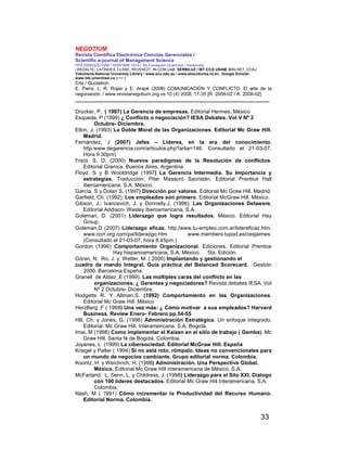 NEGOTIUM
Revista Científica Electrónica Ciencias Gerenciales /
Scientific e-journal of Management Science
PPX 200502ZU1950 / ISSN1856-1810 / By Fundación Unamuno / Venezuela
/ REDALYC, LATINDEX, CLASE, REVENCIT, IN-COM UAB, SERBILUZ / IBT-CCG UNAM, DIALNET, DOAJ,
Yokohama National University Library / www.scu.edu.au / www.ebscokorea.co.kr, Google Scholar,
www.bib.umontreal.ca [+++ ]
Cita / Quotation:
E. Parra, L. R. Rojas y E. Arapé (2008) COMUNICACIÓN Y CONFLICTO: El arte de la
negociación. / www.revistanegotium.org.ve 10 (4) 2008; 17-35 [R: 2008-02 / A: 2008-02]
___________________________________________________________________________
33
Drucker, P. ( 1997) La Gerencia de empresas. Editorial Hermes. México
Esqueda, P (1999) ¿ Conflicto o negociación? IESA Debates. Vol V Nº 2
Octubre- Diciembre.
Etkin, J. (1993) La Doble Moral de las Organizaciones. Editorial Mc Graw Hill.
Madrid.
Fernández, J (2007) Jefes – Líderes, en la era del conocimiento.
http:www.degerencia.com/articulos.php?artia=146. Consultado el 21-03-07,
Hora 9:30pm)
Freíd, S. D. (2000) Nuevos paradigmas de la Resolución de conflictos.
Editorial Granica. Buenos Aires, Argentina.
Floyd, S y B Wooldridge (1997) La Gerencia Intermedia. Su Importancia y
estrategias. Traducción: Pilar Masacró Sacristán. Editorial Prentice Hall
Iberoamericana, S.A. México.
García, S y Dolan S. (1997) Dirección por valores. Editorial Mc Graw Hill. Madrid.
Garfield, Ch. (1992). Los empleados son primero. Editorial McGraw Hill. México.
Gibson, J.; Ivancevich, J. y Donnelly,J. (1998). Las Organizaciones Delawere.
Editorial Addison- Wesley Iberoamericana, S.A.
Goleman, D. (2001) Liderazgo que logra resultados. México. Editorial Hay
Group.
Goleman,D (2007) Liderazgo eficaz. http:/www.tu-empleo.com.ar/lidereficaz.htm.
www.corr.org.com/pa/liderazgo.htm www.members.tupod.es/cesjaimes.
(Consultado el 21-03-07, hora 8.45pm.)
Gordon (1996) Comportamiento Organizacional. Ediciones. Editorial Prentice
Hay hispanoamericana, S.A. México. 5ta. Edición.
Göran, N; Ro, J. y Wetter, M. ( 2000) Implantando y gestionando el
cuadro de mando Integral. Guía práctica del Balanced Scorecard. Gestión
2000. Barcelona España.
Granell de Aldaz ,E (1999) Las múltiples caras del conflicto en las
organizaciones. ¿ Gerentes y negociadores? Revista debates IESA. Vol
Nº 2 Octubre- Diciembre.
Hodgetts R. Y Altman,S. (1992) Comportamiento en las Organizaciones.
Editorial Mc Graw Hill. México
HerzBerg ,F ( 1968) Una vez más: ¿ Cómo motivar a sus empleados? Harvard
Business. Review Enero- Febrero pp.54-55
Hill, Ch. y Jones, G. (1998) Administración Estratégica. Un enfoque integrado.
Editorial. Mc Graw Hill. Interamericana. S.A. Bogotá.
Imai, M (1998) Como implementar el Kaizen en el sitio de trabajo ( Gemba). Mc
Graw Hill. Santa fé de Bogotá. Colombia.
Joyanes, L (1999) La cibersociedad. Editorial McGraw Hill. España
Kriegel y Patler ( 1994) Si no está roto, rómpalo. Ideas no convencionales para
un mundo de negocios cambiante. Grupo editorial norma. Colombia.
Koontz, H. y Weichrich, H. (1998) Administración. Una Perspectiva Global.
México. Editorial Mc Graw Hill interamericana de México, S.A.
McFarland, L. Senn, L. y Childress, J. (1996) Liderazgo para el Silo XXI. Dialogo
con 100 líderes destacados. Editorial Mc Graw Hill Interamericana, S.A.
Colombia.
Nash, M ( 1991) Cómo incrementar la Productividad del Recurso Humano.
Editorial Norma. Colombia.
 