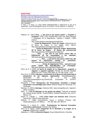 NEGOTIUM
Revista Científica Electrónica Ciencias Gerenciales /
Scientific e-journal of Management Science
PPX 200502ZU1950 / ISSN1856-1810 / By Fundación Unamuno / Venezuela
/ REDALYC, LATINDEX, CLASE, REVENCIT, IN-COM UAB, SERBILUZ / IBT-CCG UNAM, DIALNET, DOAJ,
Yokohama National University Library / www.scu.edu.au / www.ebscokorea.co.kr, Google Scholar,
www.bib.umontreal.ca [+++ ]
Cita / Quotation:
E. Parra, L. R. Rojas y E. Arapé (2008) COMUNICACIÓN Y CONFLICTO: El arte de la
negociación. / www.revistanegotium.org.ve 10 (4) 2008; 17-35 [R: 2008-02 / A: 2008-02]
___________________________________________________________________________
34
Palacios, N. ( 2001) Pero… ¿ qué será lo que quiere usted?. ¿ Competir o
Cooperar?. (IVa) y IVb). Proyecto Bid- CCB, Una visión Racional
Y estratégica de la Negociación. Capítulo 3 Bogotá. (1999)
Internet.
http:// www.geociies.com/negoiazion/neg9.html.
________ ___ Temas de Negociación. Teoría de Juegos. Aplicaciones de
la teoría de juegos (I) Los juegos como dilema.
http://www.geocities.com/negoziazion/neg9.html
_______ _____ Temas de Negociación. Teoría de Juegos. Aplicaciones
de la teoría de juegos. El dilema del prisionero.(II)
http://www.geocities.com/negoziazion/neg9.html
_______ ______ Pero… ¿ qué será lo que quiere usted? (IIb) La
Exploración de las necesidades y los intereses.
http://www.geocities.com/negoziazion/neg9.html
_______ ______Pero… ¿ qué será lo que quiere usted? (Ia), (Ib)
Supere la negociación basada en posiciones.
http://www.geocities.com/negoziazion/neg9.html
______ _______Temas de negociación. Pero… qué será lo que
quiere usted? (III), (IIIa),(IIIb),(IIIc). Las Prioridades.
http://www.geocities.com/negoziazion/neg9.html
Parra de P, E (2004) La teoría de juegos en la negociación: ¿jugando a
negociar o negociar jugando? Revista de Ciencias Sociales
(RCS) Vol X Nº 1 Enero- Abril 2005. pp.172-188. Faces – LUZ.
Parra de P. E (2006) Liderazgo y rendimiento de la gerencia intermedia bajo la
perspectiva de los objetivos balanceados. RevistaNegotium/Cs.
Gerenciales. Año 2 Nº 4 Julio 2006.
http://www.revistanegotium.org.ve.4art3.pdf. (Consultado el 23-03-07
hora,9:45pm)
Pizzolante ,I (1997) Reingenieria del Pensamiento. Identidad e Imagen
corporativa, una estrategia para crecer. Editoria Panapo de Venezuela, C.A.
Venezuela.
Ramírez, O. (2001) Liderazgo. Ediciones DGI. www.monografias.com. Agosto,6:
2002 ( 10:44am)
Rees, E. (1999) El liderazgo en los grupos de trabajo. Traducido al español
por, Antonio Eroles Gómez. Tercera Edición. Editorial Panorama, S.A. de CV.
México. D.F.
Rosen, R. y Berger, L. (1993) Cómo lograr una empresa sana. Ediciones
Granica,S.A. Buenos Aires Argentina.
Robbins, S. (1996) Administración Teoría y Práctica. Prentice Hall.
Hispanoamericana, S.A: México. PP: 459, 462, 454, 460,413.
Robbins S. y Censo D (1996) Fundamentos de Gerencia Conceptos
esenciales y aplicaciones. Prentice may. Mexico.
Sanz de la Tajada, (1994) Integración de la identidad y la imagen de la
empresa. Editorial Esic. España.
Sallanave, J. (1996) La Gerencia Integral. Grupo Editorial Norma. Colombia.
 