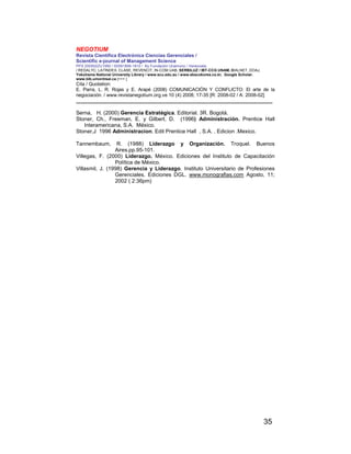 NEGOTIUM
Revista Científica Electrónica Ciencias Gerenciales /
Scientific e-journal of Management Science
PPX 200502ZU1950 / ISSN1856-1810 / By Fundación Unamuno / Venezuela
/ REDALYC, LATINDEX, CLASE, REVENCIT, IN-COM UAB, SERBILUZ / IBT-CCG UNAM, DIALNET, DOAJ,
Yokohama National University Library / www.scu.edu.au / www.ebscokorea.co.kr, Google Scholar,
www.bib.umontreal.ca [+++ ]
Cita / Quotation:
E. Parra, L. R. Rojas y E. Arapé (2008) COMUNICACIÓN Y CONFLICTO: El arte de la
negociación. / www.revistanegotium.org.ve 10 (4) 2008; 17-35 [R: 2008-02 / A: 2008-02]
___________________________________________________________________________
35
Serna, H. (2000) Gerencia Estratégica. Editorial. 3R. Bogotá.
Stoner, Ch., Freeman, E. y Gilbert, D. (1996) Administración. Prentice Hall
Interamericana, S.A. México.
Stoner,J 1996 Administracion. Edit Prentice Hall , S.A. . Edicion .Mexico.
Tannembaum, R. (1988) Liderazgo y Organización. Troquel. Buenos
Aires.pp.95-101.
Villegas, F. (2000) Liderazgo. México. Ediciones del Instituto de Capacitación
Política de México.
Villasmil, J. (1998) Gerencia y Liderazgo. Instituto Universitario de Profesiones
Gerenciales. Ediciones DGL. www.monografias.com Agosto, 11;
2002 ( 2:36pm)
 