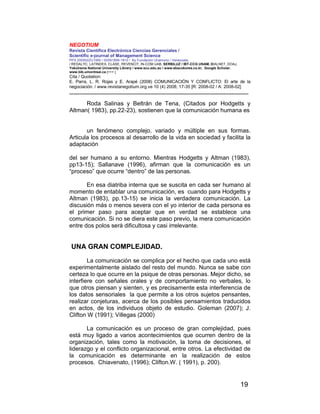 NEGOTIUM
Revista Científica Electrónica Ciencias Gerenciales /
Scientific e-journal of Management Science
PPX 200502ZU1950 / ISSN1856-1810 / By Fundación Unamuno / Venezuela
/ REDALYC, LATINDEX, CLASE, REVENCIT, IN-COM UAB, SERBILUZ / IBT-CCG UNAM, DIALNET, DOAJ,
Yokohama National University Library / www.scu.edu.au / www.ebscokorea.co.kr, Google Scholar,
www.bib.umontreal.ca [+++ ]
Cita / Quotation:
E. Parra, L. R. Rojas y E. Arapé (2008) COMUNICACIÓN Y CONFLICTO: El arte de la
negociación. / www.revistanegotium.org.ve 10 (4) 2008; 17-35 [R: 2008-02 / A: 2008-02]
___________________________________________________________________________
19
Roda Salinas y Beltrán de Tena, (Citados por Hodgetts y
Altman( 1983), pp.22-23), sostienen que la comunicación humana es
un fenómeno complejo, variado y múltiple en sus formas.
Articula los procesos al desarrollo de la vida en sociedad y facilita la
adaptación
del ser humano a su entorno. Mientras Hodgetts y Altman (1983),
pp13-15); Sallanave (1996), afirman que la comunicación es un
“proceso” que ocurre “dentro” de las personas.
En esa diatriba interna que se suscita en cada ser humano al
momento de entablar una comunicación, es cuando para Hodgetts y
Altman (1983), pp.13-15) se inicia la verdadera comunicación. La
discusión más o menos severa con el yo interior de cada persona es
el primer paso para aceptar que en verdad se establece una
comunicación. Si no se diera este paso previo, la mera comunicación
entre dos polos será dificultosa y casi irrelevante.
UNA GRAN COMPLEJIDAD.
La comunicación se complica por el hecho que cada uno está
experimentalmente aislado del resto del mundo. Nunca se sabe con
certeza lo que ocurre en la psique de otras personas. Mejor dicho, se
interfiere con señales orales y de comportamiento no verbales, lo
que otros piensan y sienten, y es precisamente esta interferencia de
los datos sensoriales la que permite a los otros sujetos pensantes,
realizar conjeturas, acerca de los posibles pensamientos traducidos
en actos, de los individuos objeto de estudio. Goleman (2007); J.
Clifton W (1991); Villegas (2000)
La comunicación es un proceso de gran complejidad, pues
está muy ligado a varios acontecimientos que ocurren dentro de la
organización, tales como la motivación, la toma de decisiones, el
liderazgo y el conflicto organizacional, entre otros. La efectividad de
la comunicación es determinante en la realización de estos
procesos. Chiavenato, (1996); Clifton.W. ( 1991), p. 200).
 