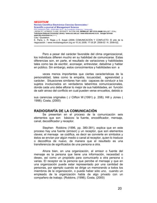 NEGOTIUM
Revista Científica Electrónica Ciencias Gerenciales /
Scientific e-journal of Management Science
PPX 200502ZU1950 / ISSN1856-1810 / By Fundación Unamuno / Venezuela
/ REDALYC, LATINDEX, CLASE, REVENCIT, IN-COM UAB, SERBILUZ / IBT-CCG UNAM, DIALNET, DOAJ,
Yokohama National University Library / www.scu.edu.au / www.ebscokorea.co.kr, Google Scholar,
www.bib.umontreal.ca [+++ ]
Cita / Quotation:
E. Parra, L. R. Rojas y E. Arapé (2008) COMUNICACIÓN Y CONFLICTO: El arte de la
negociación. / www.revistanegotium.org.ve 10 (4) 2008; 17-35 [R: 2008-02 / A: 2008-02]
___________________________________________________________________________
20
Pero a pesar del carácter favorable del clima organizacional,
los individuos difieren mucho en su habilidad de comunicarse. Estas
diferencias son, en parte, el resultado de variaciones y habilidades
tales como las de escribir, aconsejar, entrevistar, debatirse y hablar
en público. Sin embargo, estos conocimientos y habilidades son a
veces menos importantes que ciertas características de la
personalidad, tales como la empatía, locuacidad, agresividad y
carácter. Situaciones similares han sido capaces de conducir a los
sujetos involucrados en verdaderos laberintos comunicacionales,
donde cada uno debe aflorar lo mejor de sus habilidades, en función
de salir airoso del conflicto en cual pueden verse envueltos, debido a
sus carencias originales ( J Clifton W.(1991) p. 208); Hill y Jones (
1998); Costa, (2000)
RADIOGRAFÍA DE LA COMUNICACIÓN
Se presentan en el proceso de la comunicación seis
elementos que son básicos: la fuente, encodificador, mensaje,
canal, decodificador y receptor.
Stephen Robbins (1996, pp. 380-381), explica que en este
proceso hay una fuente (emisor) y un receptor, que son elementos
claves; el mensaje se codifica, es decir se convierte en símbolos y
éstos se envían por algún medio o canal al receptor, quien lo traduce
o decodifica de nuevo, de manera que el resultado es una
transferencia de significados de una persona a otra.
Ahora bien, en una organización, el emisor o fuente del
mensaje es la persona que tiene una información, necesidad o
deseo, así como un propósito para comunicarlo a otra persona o
varias. El receptor es la persona que percibe el mensaje y que en
una organización puede estar representado por una cantidad de
personas, por ejemplo cuando se dirige un memorando a todos los
miembros de la organización, o puede haber sólo uno, cuando un
empleado de la organización habla de algo privado con un
compañero de trabajo. (Robbins, (1996), Costa, (2000)
 