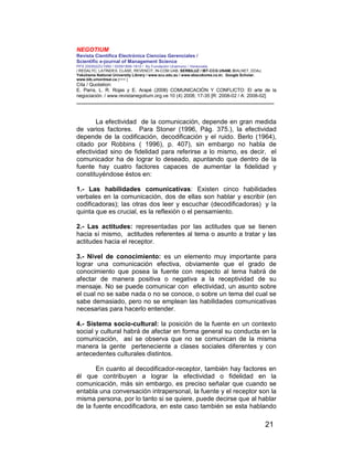NEGOTIUM
Revista Científica Electrónica Ciencias Gerenciales /
Scientific e-journal of Management Science
PPX 200502ZU1950 / ISSN1856-1810 / By Fundación Unamuno / Venezuela
/ REDALYC, LATINDEX, CLASE, REVENCIT, IN-COM UAB, SERBILUZ / IBT-CCG UNAM, DIALNET, DOAJ,
Yokohama National University Library / www.scu.edu.au / www.ebscokorea.co.kr, Google Scholar,
www.bib.umontreal.ca [+++ ]
Cita / Quotation:
E. Parra, L. R. Rojas y E. Arapé (2008) COMUNICACIÓN Y CONFLICTO: El arte de la
negociación. / www.revistanegotium.org.ve 10 (4) 2008; 17-35 [R: 2008-02 / A: 2008-02]
___________________________________________________________________________
21
La efectividad de la comunicación, depende en gran medida
de varios factores. Para Stoner (1996, Pág. 375.), la efectividad
depende de la codificación, decodificación y el ruido. Berlo (1964),
citado por Robbins ( 1996), p. 407), sin embargo no habla de
efectividad sino de fidelidad para referirse a lo mismo, es decir, el
comunicador ha de lograr lo deseado, apuntando que dentro de la
fuente hay cuatro factores capaces de aumentar la fidelidad y
constituyéndose éstos en:
1.- Las habilidades comunicativas: Existen cinco habilidades
verbales en la comunicación, dos de ellas son hablar y escribir (en
codificadoras); las otras dos leer y escuchar (decodificadoras) y la
quinta que es crucial, es la reflexión o el pensamiento.
2.- Las actitudes: representadas por las actitudes que se tienen
hacia sí mismo, actitudes referentes al tema o asunto a tratar y las
actitudes hacia el receptor.
3.- Nivel de conocimiento: es un elemento muy importante para
lograr una comunicación efectiva, obviamente que el grado de
conocimiento que posea la fuente con respecto al tema habrá de
afectar de manera positiva o negativa a la receptividad de su
mensaje. No se puede comunicar con efectividad, un asunto sobre
el cual no se sabe nada o no se conoce, o sobre un tema del cual se
sabe demasiado, pero no se emplean las habilidades comunicativas
necesarias para hacerlo entender.
4.- Sistema socio-cultural: la posición de la fuente en un contexto
social y cultural habrá de afectar en forma general su conducta en la
comunicación, así se observa que no se comunican de la misma
manera la gente perteneciente a clases sociales diferentes y con
antecedentes culturales distintos.
En cuanto al decodificador-receptor, también hay factores en
él que contribuyen a lograr la efectividad o fidelidad en la
comunicación, más sin embargo, es preciso señalar que cuando se
entabla una conversación intrapersonal, la fuente y el receptor son la
misma persona, por lo tanto si se quiere, puede decirse que al hablar
de la fuente encodificadora, en este caso también se esta hablando
 
