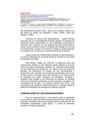 NEGOTIUM
Revista Científica Electrónica Ciencias Gerenciales /
Scientific e-journal of Management Science
PPX 200502ZU1950 / ISSN1856-1810 / By Fundación Unamuno / Venezuela
/ REDALYC, LATINDEX, CLASE, REVENCIT, IN-COM UAB, SERBILUZ / IBT-CCG UNAM, DIALNET, DOAJ,
Yokohama National University Library / www.scu.edu.au / www.ebscokorea.co.kr, Google Scholar,
www.bib.umontreal.ca [+++ ]
Cita / Quotation:
E. Parra, L. R. Rojas y E. Arapé (2008) COMUNICACIÓN Y CONFLICTO: El arte de la
negociación. / www.revistanegotium.org.ve 10 (4) 2008; 17-35 [R: 2008-02 / A: 2008-02]
___________________________________________________________________________
22
del decodificador-receptor. Pero, para un fin analítico, resulta muy
útil hablar de ambos por separado. ( Berlo, (1964), citado por
Robbins, (1996)
Teniendo en cuenta este planteamiento, puede inferirse
entonces que en el decodificador-receptor también los factores de
efectividad están relacionados con sus habilidades comunicativas:
escuchar, leer y pensar; con las actitudes que éste tenga hacia sí
mismo, hacia la fuente y hacia el contenido del mensaje; con el nivel
de conocimiento, porque si no conoce el código no puede entender
el mensaje y con su cultura y su situación dentro de un sistema
social, porque los componentes del grupo al cual pertenece y
sus formas habituales de conducta afectan la manera en que recibe
e interpreta el mensaje.
Para Stoner, (1996), pp. 376-410), la diferencia entre una
comunicación efectiva y otra inefectiva puede deberse a la forma
como las partes involucradas manejan los aspectos relacionados
con las diferencias de percepción, en cuanto a que las personas
perciben los fenómenos en función de sus conocimientos y
experiencias. Por otro lado, las reacciones emocionales como la ira,
el odio, el amor y el miedo, entre otros influyen en la manera cómo
se entienden las cosas. Asimismo, los mensajes enviados y
recibidos están sujetos a las influencias de factores no verbales
como los movimientos corporales, la ropa, la postura, los gestos, los
movimientos de los ojos y el contacto corporal. Otro factor muy
importante es la confianza o desconfianza en el mensaje, debido al
grado de credibilidad que se tenga con respecto al emisor.
COMUNICARSE EN LAS ORGANIZACIONES
Para las organizaciones, la comunicación viene a representar
un proceso de particular interés porque proporciona los medios para
transmitir información vital que se requiere para la realización de las
actividades combinadas y para lograr, a través de diferentes
canales, las metas propuestas.
 