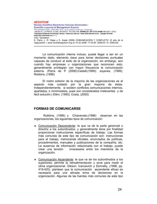NEGOTIUM
Revista Científica Electrónica Ciencias Gerenciales /
Scientific e-journal of Management Science
PPX 200502ZU1950 / ISSN1856-1810 / By Fundación Unamuno / Venezuela
/ REDALYC, LATINDEX, CLASE, REVENCIT, IN-COM UAB, SERBILUZ / IBT-CCG UNAM, DIALNET, DOAJ,
Yokohama National University Library / www.scu.edu.au / www.ebscokorea.co.kr, Google Scholar,
www.bib.umontreal.ca [+++ ]
Cita / Quotation:
E. Parra, L. R. Rojas y E. Arapé (2008) COMUNICACIÓN Y CONFLICTO: El arte de la
negociación. / www.revistanegotium.org.ve 10 (4) 2008; 17-35 [R: 2008-02 / A: 2008-02]
___________________________________________________________________________
24
La comunicación interna incluso, puede llegar a ser en un
momento dado, elemento clave para tomar decisiones puntuales
capaces de conducir al éxito de la organización, sin embargo, aún
cuando hay empresas u organizaciones que reconocen esto,
generalmente privilegian con mayor frecuencia la comunicación
externa. (Parra de P (2006);Castell,(1999); Joyanes, (1999),
Robbins, (1996)
El rostro exterior de la mayoría de las organizaciones es el
aspecto más cuidado por la gran mayoría de éstas.
Independientemente, si existen conflictos comunicaciones internos,
apartados, o minimizados, pues son considerados irrelevantes y de
fácil solución.( Etkin, (1993); Costa, (2000)
FORMAS DE COMUNICARSE
Robbins, (1996) y Chiavenato,(1996) observan en las
organizaciones, los siguientes tipos de comunicación:
♦ Comunicación Descendente: la que va de la parte gerencial o
directriz a los subordinados, y generalmente tiene por finalidad
proporcionar instrucciones específicas de trabajo. Las formas
más comunes de este tipo de comunicación son: instrucciones
para el trabajo, memoranda oficiales, enunciados de políticas,
procedimientos, manuales y publicaciones de la compañía, etc.
La ausencia de información relacionada con el trabajo, puede
crear una tensión innecesaria entre los miembros de la
organización.
♦ Comunicación Ascendente: la que va de los subordinados a los
superiores, permite la retroalimentación y sirve para medir el
clima organizacional. Gibson, Ivancevich y Donnelly, (1998, pp.
419-420), plantean que la comunicación ascendente eficaz es
necesaria para una atinada toma de decisiones en la
organización. Algunas de las fuentes más comunes de este tipo
 