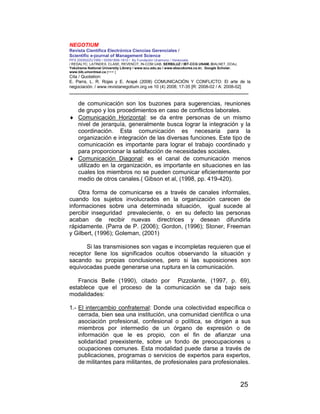 NEGOTIUM
Revista Científica Electrónica Ciencias Gerenciales /
Scientific e-journal of Management Science
PPX 200502ZU1950 / ISSN1856-1810 / By Fundación Unamuno / Venezuela
/ REDALYC, LATINDEX, CLASE, REVENCIT, IN-COM UAB, SERBILUZ / IBT-CCG UNAM, DIALNET, DOAJ,
Yokohama National University Library / www.scu.edu.au / www.ebscokorea.co.kr, Google Scholar,
www.bib.umontreal.ca [+++ ]
Cita / Quotation:
E. Parra, L. R. Rojas y E. Arapé (2008) COMUNICACIÓN Y CONFLICTO: El arte de la
negociación. / www.revistanegotium.org.ve 10 (4) 2008; 17-35 [R: 2008-02 / A: 2008-02]
___________________________________________________________________________
25
de comunicación son los buzones para sugerencias, reuniones
de grupo y los procedimientos en caso de conflictos laborales.
♦ Comunicación Horizontal: se da entre personas de un mismo
nivel de jerarquía, generalmente busca lograr la integración y la
coordinación. Esta comunicación es necesaria para la
organización e integración de las diversas funciones. Este tipo de
comunicación es importante para lograr el trabajo coordinado y
para proporcionar la satisfacción de necesidades sociales.
♦ Comunicación Diagonal: es el canal de comunicación menos
utilizado en la organización, es importante en situaciones en las
cuales los miembros no se pueden comunicar eficientemente por
medio de otros canales.( Gibson et al, (1998, pp. 419-420).
Otra forma de comunicarse es a través de canales informales,
cuando los sujetos involucrados en la organización carecen de
informaciones sobre una determinada situación, igual sucede al
percibir inseguridad prevaleciente, o en su defecto las personas
acaban de recibir nuevas directrices y desean difundirla
rápidamente. (Parra de P. (2006); Gordon, (1996); Stoner, Freeman
y Gilbert, (1996); Goleman, (2001)
Si las transmisiones son vagas e incompletas requieren que el
receptor llene los significados ocultos observando la situación y
sacando su propias conclusiones, pero si las suposiciones son
equivocadas puede generarse una ruptura en la comunicación.
Francis Belle (1990), citado por Pizzolante, (1997, p. 69),
establece que el proceso de la comunicación se da bajo seis
modalidades:
1.- El intercambio confraternal: Donde una colectividad específica o
cerrada, bien sea una institución, una comunidad científica o una
asociación profesional, confesional o política, se dirigen a sus
miembros por intermedio de un órgano de expresión o de
información que le es propio, con el fin de afianzar una
solidaridad preexistente, sobre un fondo de preocupaciones u
ocupaciones comunes. Esta modalidad puede darse a través de
publicaciones, programas o servicios de expertos para expertos,
de militantes para militantes, de profesionales para profesionales.
 