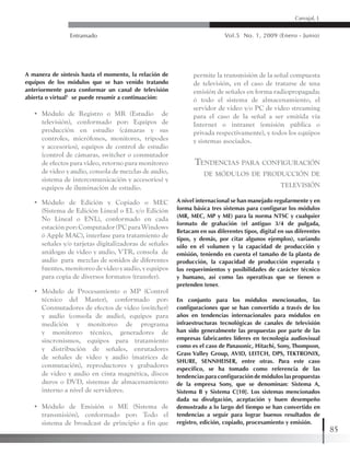 Entramado Vol.5 No. 1, 2009 (Enero - Junio)
85
Carvajal, L
A manera de síntesis hasta el momento, la relación de
equipos de los módulos que se han venido tratando
anteriormente para conformar un canal de televisión
abierta o virtual1
se puede resumir a continuación:
•	 Módulo de Registro o MR (Estudio de
televisión), conformado por: Equipos de
producción en estudio (cámaras y sus
controles, micrófonos, monitores, trípodes
y accesorios), equipos de control de estudio
(control de cámaras, switcher o conmutador
de efectos para video, retorno para monitoreo
de video y audio, consola de mezclas de audio,
sistema de intercomunicación y accesorios) y
equipos de iluminación de estudio.
•	 Módulo de Edición y Copiado o MEC
(Sistema de Edición Lineal o EL y/o Edición
No Lineal o ENL), conformado en cada
estaciónpor:Computador(PCparaWindows
ó Apple MAC), interfase para tratamiento de
señales y/o tarjetas digitalizadoras de señales
análogas de video y audio, VTR, consola de
audio para mezclas de sonidos de diferentes
fuentes,monitoreodevideoyaudio,yequipos
para copia de diversos formatos (transfer).
•	 Módulo de Procesamiento o MP (Control
técnico del Master), conformado por:
Conmutadores de efectos de video (switcher)
y audio (consola de audio), equipos para
medición y monitoreo de programa
y monitoreo técnico, generadores de
sincronismos, equipos para tratamiento
y distribución de señales, enrutadores
de señales de video y audio (matrices de
conmutación), reproductores y grabadores
de video y audio en cinta magnética, discos
duros o DVD, sistemas de almacenamiento
interno a nivel de servidores.
•	 Módulo de Emisión o ME (Sistema de
transmisión), conformado por: Todo el
sistema de broadcast de principio a fin que
permite la transmisión de la señal compuesta
de televisión, en el caso de tratarse de una
emisión de señales en forma radiopropagada;
ó todo el sistema de almacenamiento, el
servidor de video y/o PC de video streaming
para el caso de la señal a ser emitida vía
Internet o intranet (emisión pública o
privada respectivamente), y todos los equipos
y sistemas asociados.
Tendencias para configuración
de módulos de producción de
televisión
A nivel internacional se han manejado regularmente y en
forma básica tres sistemas para configurar los módulos
(MR, MEC, MP y ME) para la norma NTSC y cualquier
formato de grabación (el antiguo 3/4 de pulgada,
Betacam en sus diferentes tipos, digital en sus diferentes
tipos, y demás, por citar algunos ejemplos), variando
sólo en el volumen y la capacidad de producción y
emisión, teniendo en cuenta el tamaño de la planta de
producción, la capacidad de producción esperada y
los requerimientos y posibilidades de carácter técnico
y humano, así como las operativas que se tienen o
pretenden tener.
En conjunto para los módulos mencionados, las
configuraciones que se han convertido a través de los
años en tendencias internacionales para módulos en
infraestructuras tecnológicas de canales de televisión
han sido generalmente las propuestas por parte de las
empresas fabricantes líderes en tecnología audiovisual
como es el caso de Panasonic, Hitachi, Sony, Thompson,
Grass Valley Group, AVID, LEITCH, DPS, TEKTRONIX,
SHURE, SENNHEISER, entre otras. Para este caso
específico, se ha tomado como referencia de las
tendencias para configuración de módulos las propuestas
de la empresa Sony, que se denominan: Sistema A,
Sistema B y Sistema C[10]. Los sistemas mencionados
dada su divulgación, aceptación y buen desempeño
demostrado a lo largo del tiempo se han convertido en
tendencias a seguir para lograr buenos resultados de
registro, edición, copiado, procesamiento y emisión.
 