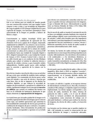 © Unilibre Cali
86
Entramado Vol.5 No. 1, 2009 (Enero - Junio)
Sistema A (Estudio de alta gama)
Este es un sistema para un estudio de tamaño grande
con una construcción escénica (set) que emplea cuatro
cámaras o más a color y con tecnología de Dispositivo
de Carga Acoplada ó CCD (Charge Coupled Device) para
captación de imagen, con funciones automáticas como
autocentrado de la imagen en pantalla y balance de
blanco y negro.
Concretamente se emplea tecnología 3CCD que
corresponde a la combinación de operación de tres
elementos CCD en la captura de la imagen, mejorando
ampliamente la calidad[11]. Las cámaras y sus accesorios,
luego de instalados éstos, son plenamente automáticas,
lo que renueva los conceptos de la cámara de estudio
convencional. La cabeza de la cámara se conecta al MP
normalmente hasta una Unidad de Comando Digital ó
DCU (Digital Command Unit) o una Unidad de Control
de Cámara ó CCU (Camera Control Unit) a través de
un cable triaxial, que es un conductor de dos blindajes
aislados para reducir al mínimo la radiación interna o
captación de señales externas o para transmitir señales
independientes. También puede usarse cable multipin
para la conexión y operación de la cámara con la
CCU[12].
Para efectos visuales y mezclas de video se usa un switcher
del que existe gran variedad de modelos tanto análogos
como digitales. Un conmutador de efectos posee varias
líneas de entrada y una serie de efectos y mezclas por
cada línea. Hoy en día se imponen en los diseños los
switchers digitales, ya que reducen la necesidad de
equipos de procesamiento y garantizan la calidad de las
señales. Igualmente trabajan con el concepto de mezclas
no aditivas, que consiste en combinar dos fuentes con
base en el contenido de luminancia dominante lo que
mejora altamente la superposición de imágenes.
Las transiciones por encuadre gradual de la imagen en la
pantallaysuperposiciónsobreotraimagen,queseconocen
como wipe, son también operaciones que aumentan la
funcionalidad del conmutador de efectos para permitir la
combinación de imágenes de poco contraste y recuadros
móviles bordeados. Otras herramientas de producción
de los switchers corresponden a opciones en su teclado
para efectos con conmutación, conocidas como key con
lo que se pueden efectuar sobreposiciones de imágenes,
lo que es llamado title keyer. Adicionalmente se puede
tener un Sistema Titulador de Video ó VTS (Video Title
System) para monitoreo de estudio.
Para la mezcla de audio se maneja el concepto de mezcla
en línea con múltiples entradas mediante una consola de
audio análoga o digital, cuyas características son: Puertos
de entrada y salida seleccionables para alta impedancia
(micrófonos) y para baja impedancia (conexión por línea),
capacidad de mezclas monofónicas o estéreo, efectos y
limitación automática de los niveles de audio cuando se
presentan sobremodulaciones (fold - back).
Así mismo, las fuentes de audio externas y de equipos
reproductoresseconectanporlíneadebajaimpedanciaala
consola. Adicionalmente a los micrófonos electrostáticos
o de condensador y a los micrófonos dinámicos, se
incluyen sistemas de micrófonos inalámbricos los
cuales transmiten normalmente en bandas de Ultra Alta
Frecuencia ó UHF (Ultra High Frecuency) entre 400 MHz
y 900 MHz.
De otra parte, para la grabación de audio y video en cinta
magnética, disco duro o DVD se emplean “cassettes”,
sistemas de almacenamiento masivo o discos magnéticos
respectivamente, en el formato definido dentro del
sistema, con base en la calidad y características
establecidas.
En cuanto a la edición y copiado, se incorporan sistemas
de edición lineal y no lineal a la vez. Para ello, el sistema A
consideraVTRs análogas y/o digitales según la tecnología
implementada. Los demás equipos corresponden a una
consola de audio, monitores de video, sistemas de
grabación de video y audio, y en el caso de edición
no lineal se incluyen servidores de almacenamiento
y computadores como estaciones de trabajo con el
adecuado hardware y software para realizar las mezclas
de imágenes, los efectos de video y audio, y la inserción
de textos.
Los formatos son los mismos que se pueden emplear en
MR y MP teniendo en cuenta la conservación de una
buena definición de imagen y resolución adecuada.
 