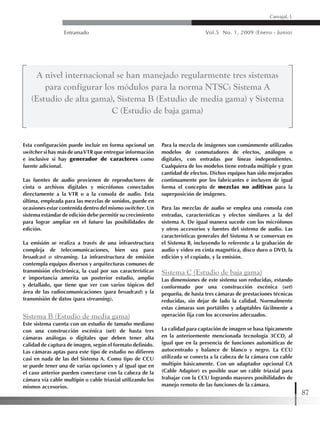 Entramado Vol.5 No. 1, 2009 (Enero - Junio)
87
Carvajal, L
Esta configuración puede incluir en forma opcional un
switcher si hay más de unaVTR que entregue información
e inclusive si hay generador de caracteres como
fuente adicional.
Las fuentes de audio provienen de reproductores de
cinta o archivos digitales y micrófonos conectados
directamente a la VTR o a la consola de audio. Esta
última, empleada para las mezclas de sonidos, puede en
ocasiones estar contenida dentro del mismo switcher. Un
sistema estándar de edición debe permitir su crecimiento
para lograr ampliar en el futuro las posibilidades de
edición.
La emisión se realiza a través de una infraestructura
compleja de telecomunicaciones, bien sea para
broadcast o streaming. La infraestructura de emisión
contempla equipos diversos y arquitecturas comunes de
transmisión electrónica, la cual por sus características
e importancia amerita un posterior estudio, amplio
y detallado, que tiene que ver con varios tópicos del
área de las radiocomunicaciones (para broadcast) y la
transmisión de datos (para streaming).
Sistema B (Estudio de media gama)
Este sistema cuenta con un estudio de tamaño mediano
con una construcción escénica (set) de hasta tres
cámaras análogas o digitales que deben tener alta
calidad de captura de imagen, según el formato definido.
Las cámaras aptas para este tipo de estudio no difieren
casi en nada de las del Sistema A. Como tipo de CCU
se puede tener una de varias opciones y al igual que en
el caso anterior pueden conectarse con la cabeza de la
cámara vía cable multipin o cable triaxial utilizando los
mismos accesorios.
Para la mezcla de imágenes son comúnmente utilizados
modelos de conmutadores de efectos, análogos o
digitales, con entradas por líneas independientes.
Cualquiera de los modelos tiene entrada múltiple y gran
cantidad de efectos. Dichos equipos han sido mejorados
continuamente por los fabricantes e incluyen de igual
forma el concepto de mezclas no aditivas para la
superposición de imágenes.
Para las mezclas de audio se emplea una consola con
entradas, características y efectos similares a la del
sistema A. De igual manera sucede con los micrófonos
y otros accesorios y fuentes del sistema de audio. Las
características generales del Sistema A se conservan en
el Sistema B, incluyendo lo referente a la grabación de
audio y video en cinta magnética, disco duro o DVD, la
edición y el copiado, y la emisión.
Sistema C (Estudio de baja gama)
Las dimensiones de este sistema son reducidas, estando
conformado por una construcción escénica (set)
pequeña, de hasta tres cámaras de prestaciones técnicas
reducidas, sin dejar de lado la calidad. Normalmente
estas cámaras son portátiles y adaptables fácilmente a
operación fija con los accesorios adecuados.
La calidad para captación de imagen se basa típicamente
en la anteriormente mencionada tecnología 3CCD, al
igual que en la presencia de funciones automáticas de
autocentrado y balance de blanco y negro. La CCU
utilizada se conecta a la cabeza de la cámara con cable
multipin básicamente. Con un adaptador opcional CA
(Cable Adaptor) es posible usar un cable triaxial para
trabajar con la CCU logrando mayores posibilidades de
manejo remoto de las funciones de la cámara.
A nivel internacional se han manejado regularmente tres sistemas
para configurar los módulos para la norma NTSC: Sistema A
(Estudio de alta gama), Sistema B (Estudio de media gama) y Sistema
C (Estudio de baja gama)
 