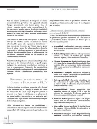 © Unilibre Cali
88
Entramado Vol.5 No. 1, 2009 (Enero - Junio)
Para los efectos combinados de imágenes se cuenta
con conmutadores portátiles y de capacidad reducida.
Aunque generalmente sólo tienen pocas línea de
efectos y mezclas, pueden contar con una línea de key
bus que provee amplio número de efectos (multinivel,
autotransición entre O y 999 cuadros, pasó a negro ante la
ausencia de video, entre otros), así como procesamiento
interno de sincronismo.
Una consola de mezclas de audio portátil se emplea en
este tipo de estudios. Cuenta con canales de entrada
seleccionables para alta impedancia (micrófonos) y
baja impedancia (conexión por línea), algunas pocas
líneas de salida y una o dos salidas auxiliares. Entre las
características más importantes está la presencia de un
limitador de sobremodulación en la salida maestra. Los
micrófonos conectados pueden ser electrostáticos (de
condensador) o dinámicos.
Para el formato de grabación seleccionado en la práctica,
igual que en los sistemas anteriores, se puede asignar
cualquier tipo profesional estandarizado conforme al
caso o requerimiento. Finalmente, las características
técnicas adicionales son las mismas de los demás sistemas,
tanto para edición y copiado como para emisión y otros
aspectos.
Generalidades sobre el diseño del
Centro de Producción de ULCV
La infraestructura tecnológica propuesta sobre la cual
se ha fundamentado el trabajo de diseño del centro
de producción de ULCV, cuyo diagrama general se
presentó en la Figura 1, está basada en la aplicación de
los pasos iniciales, los criterios y las tendencias para
configuraciones especificadas anteriormente y el empleo
de tecnología compatible.
Dicha infraestructura brinda las posibilidades y
característicasadecuadasquesenecesitanenlaactualidad
para producir televisión profesional. Lo particular de esta
propuesta de diseño radica en que ha sido resultado del
trabajo desarrollado dentro del proyecto de investigación
que lo motiva.
Características y posibilidades técnico-
operativas de ULCV
Enestecaso,ladefinicióndenecesidadesyrequerimientos
de producción permitió determinar las características
y posibilidades técnico-operativas de ULCV que se
describen a continuación:
•	 Capacidad: Estudio de baja gama, para empleo de
tres cámaras y varios micrófonos, ENL y emisión
por streaming.
•	 Calidad de operación: Norma NTSC profesional
(Video: 525 líneas, 30 cuadros por segundo,
cámaras digitales, audio monofónico o estéreo).
•	 Tiempo de operación diaria: Inicialmente doce
(12) horas diarias para producción, ampliable. Para
emisión debe ser permanente hasta veinticuatro
(24) horas, gracias a la modalidad de transmisión
que utiliza.
•	 Funciones a cumplir: Registro de imágenes y
audio en el estudio, ENL con efectos y emisión de
programas en directo y diferido.
•	 Interoperatividad: Operación simultánea de
los subsistemas de registro (MR), edición (MEC)
y emisión (ME). El subsistema de procesamiento
(MP) es inherente a todos.
•	 Compatibilidad: Sistema compatible con
cualquier sistema de norma NTSC y con los
sistemas de transmisión de diversos canales de
televisión para emisión abierta o virtual.
•	 Formato de trabajo: Video digital ó DV (Digital
Video), con uso de videocinta, almacenamiento
digital en disco duro y/o DVD.
•	 Operación: Manual, en el sitio de instalación de
los equipos. Existe posibilidad de automatizar la
operación en un futuro.
•	 Personal técnico por turno de producción y
emisión: Dos técnicos, dos auxiliares técnicos y
 