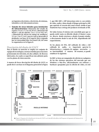 Entramado Vol.5 No. 1, 2009 (Enero - Junio)
89
Carvajal, L
un ingeniero electrónico, electricista, de sistemas,
telemático o de telecomunicaciones.
• 	 Tamaño de áreas iniciales para instalación
de infraestructura: Dimensión del estudio de
registro: 4.6 m x 5.3 m (24,38 m2
), dimensión del
Master y sala de edición: 3 m x 3,5 m (10,5 m2
),
y dimensión de oficina de trabajo de semilleros:
2,5 m x 3 m (7,5 m2
), para lo cual se desarrolló el
prediseño con base en el espacio físico asignado
por la Universidad Libre Seccional Cali, tal como
se esquematiza en la Figura 8.
Descripción del diseño de ULCV
Para el diseño en mención se emplea un conjunto de
equiposdetecnologíasynormasestándarparaestaciones
profesionales de televisión, de alta calidad y de diversos
fabricantes, los cuales se especifican más adelante junto
con los planos de interconexión.
A manera de breve descripción del diseño de ULCV, se
puede decir con base en el diagrama general de la Figura
1, que MR, MEC y MP interactúan entre sí, con señales
de video, audio y datos donde el bloque principal es MP,
que equivale al corazón del canal virtual, siendo el que
finalmente hace entrega del producto terminado al ME.
De todas formas el sistema está concebido para que se
pueda emitir tanto en diferido (desde el Master) como
en directo desde exteriores o desde el propio estudio,
o directamente desde la sala de ENL, dependiendo del
requerimiento.
En los planos de ENL, del cableado de video y del
cableado de audio, es importante apreciar la
infraestructura y conjunto de equipos necesarios y
su funcionalidad. A manera de resumen, se puede
establecer lo siguiente:
En MEC se tiene un computador de edición en cualquiera
de los dos sistemas operativos del mercado que son
Windows o Mac-Pro, adicionalmente con software y
hardware apropiados para la edición de video, en este
Figura 8. Esquema de la distribución de áreas de ULCV en el aula 401 del edificio del Programa de Ingeniería de Sistemas de la 	
Universidad Libre Seccional Cali.
 