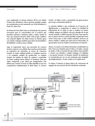 © Unilibre Cali
90
Entramado Vol.5 No. 1, 2009 (Enero - Junio)
caso empleando el sistema Mattrox RT-X2 con Adobe
Premier Pro (Windows). Otras opciones posibles aunque
no consideradas en este momento son: Avid (Windows) o
Final Cut (Mac-Pro).
El sistema de ENL debe tener en el hardware los puertos
necesarios para la conectividad con el exterior que
permitan exportar o importar video y audio, siendo en
este caso el puerto Firewire (IEEE 1394) el que establece
una solución digital. De todas formas el sistema opera
con señales análogas también para darle funcionalidad y
flexibilidad, e incluso mayor calidad.
Aquí es importante hacer una precisión de carácter
técnico respecto a la calidad: Para muchos profesionales
en ingeniería de televisión, la forma de conservar
siempre la mejor calidad posible en cualquier proceso
y en cualquier módulo de producción, es trabajar
siempre las señales de video de captura y suministro
en forma análoga hasta obtener el producto final por
video compuesto o por video por componentes, este
último que consiste en tener el video dividido en sus tres
componentes fundamentales R (Red: Rojo), G (Green:
Verde) y B (Blue: Azúl) y transmitirlo de igual manera,
por lo que se denomina RGB[13].
Lo anterior debido a que realmente en el proceso de
digitalización y compresión se reduce la cantidad de
información de la señal, lo que se traduce en menor
calidad, aunque sea digital, caso por ejemplo de lo que
sucede cuando se utilizan puertos firewire. Este aspecto,
por su interés técnico y particularidad, al igual que otros
varios temas que se han venido tratando, merecen un
mayor estudio y análisis por parte de los interesados, lo
que permita sacar las mejores conclusiones al respecto.
Ahora, en cuanto a los demás elementos considerados en
ENL, éstos son: Monitor para el video y el audio, consola
de audio y VTR en formato DV que utiliza cintas miniDV
y cuenta con entradas y salidas análogas y/o digitales
y un puerto firewire. El formato miniDV de grabación
se recomienda por ser en este momento muy amigable
tecnológicamente y el más común en el medio local.
La Figura 9 muestra el plano básico de conexiones de
equipos de una estación de ENL del diseño realizado.
Figura 9. Estación básica de ENL del diseño de la infraestructura tecnológica de ULCV.
 