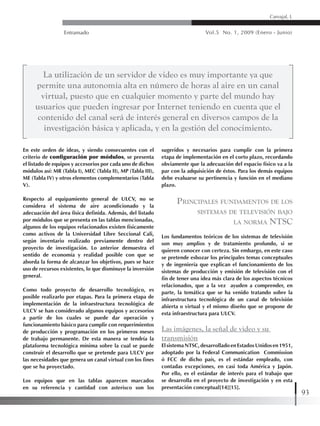 Entramado Vol.5 No. 1, 2009 (Enero - Junio)
93
Carvajal, L
En este orden de ideas, y siendo consecuentes con el
criterio de configuración por módulos, se presenta
el listado de equipos y accesorios por cada uno de dichos
módulos así: MR (Tabla I), MEC (Tabla II), MP (Tabla III),
ME (Tabla IV) y otros elementos complementarios (Tabla
V).
Respecto al equipamiento general de ULCV, no se
considera el sistema de aire acondicionado y la
adecuación del área física definida. Además, del listado
por módulos que se presenta en las tablas mencionadas,
algunos de los equipos relacionados existen físicamente
como activos de la Universidad Libre Seccional Cali,
según inventario realizado previamente dentro del
proyecto de investigación. Lo anterior demuestra el
sentido de economía y realidad posible con que se
aborda la forma de alcanzar los objetivos, pues se hace
uso de recursos existentes, lo que disminuye la inversión
general.
Como todo proyecto de desarrollo tecnológico, es
posible realizarlo por etapas. Para la primera etapa de
implementación de la infraestructura tecnológica de
ULCV se han considerado algunos equipos y accesorios
a partir de los cuales se puede dar operación y
funcionamiento básico para cumplir con requerimientos
de producción y programación en los primeros meses
de trabajo permanente. De esta manera se tendría la
plataforma tecnológica mínima sobre la cual se puede
construir el desarrollo que se pretende para ULCV por
las necesidades que genera un canal virtual con los fines
que se ha proyectado.
Los equipos que en las tablas aparecen marcados
en su referencia y cantidad con asterisco son los
sugeridos y necesarios para cumplir con la primera
etapa de implementación en el corto plazo, recordando
obviamente que la adecuación del espacio físico va a la
par con la adquisición de éstos. Para los demás equipos
debe evaluarse su pertinencia y función en el mediano
plazo.
Principales fundamentos de los
sistemas de televisión bajo
la norma NTSC
Los fundamentos teóricos de los sistemas de televisión
son muy amplios y de tratamiento profundo, si se
quieren conocer con certeza. Sin embargo, en este caso
se pretende esbozar los principales temas conceptuales
y de ingeniería que explican el funcionamiento de los
sistemas de producción y emisión de televisión con el
fin de tener una idea más clara de los aspectos técnicos
relacionados, que a la vez ayuden a comprender, en
parte, la temática que se ha venido tratando sobre la
infraestructura tecnológica de un canal de televisión
abierta o virtual y el mismo diseño que se propone de
esta infraestructura para ULCV.
Las imágenes, la señal de video y su
transmisión
ElsistemaNTSC,desarrolladoenEstadosUnidosen1951,
adoptado por la Federal Communication Commission
ó FCC de dicho país, es el estándar empleado, con
contadas excepciones, en casi toda América y Japón.
Por ello, es el estándar de interés para el trabajo que
se desarrolla en el proyecto de investigación y en esta
presentación conceptual[14][15].
La utilización de un servidor de video es muy importante ya que
permite una autonomía alta en número de horas al aire en un canal
virtual, puesto que en cualquier momento y parte del mundo hay
usuarios que pueden ingresar por Internet teniendo en cuenta que el
contenido del canal será de interés general en diversos campos de la
investigación básica y aplicada, y en la gestión del conocimiento.
 