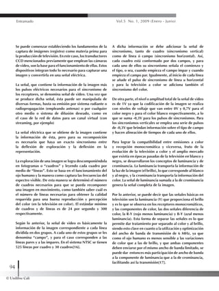 © Unilibre Cali
94
Entramado Vol.5 No. 1, 2009 (Enero - Junio)
Se puede comenzar estableciendo los fundamentos de la
captura de imágenes (registro) como materia prima para
la producción de televisión. En este caso, los transductores
CCD mencionados previamente que emplean las cámaras
de video, son la base para el funcionamiento de ellas. Estos
dispositivos integran todo lo necesario para capturar una
imagen y convertirla en una señal eléctrica.
La señal, que contiene la información de la imagen más
los pulsos eléctricos necesarios para el sincronismo de
los receptores, se denomina señal de video. Una vez que
se produce dicha señal, ésta puede ser manipulada de
diversas formas, hasta su emisión por sistema radiante o
radiopropagación (empleando antenas) o por cualquier
otro medio o sistema de difusión deseado, como en
el caso de la red de datos para un canal virtual (con
streaming, por ejemplo)
La señal eléctrica que se obtiene de la imagen contiene
la información de ésta, pero para su recomposición
es necesario que haya un exacto sincronismo entre
la deflexión de exploración y la deflexión en la
representación.
La exploración de una imagen se logra descomponiéndola
en fotogramas o “cuadros” y leyendo cada cuadro por
medio de “líneas”. Esto se basa en el funcionamiento del
ojo humano y la manera como captura las frecuencias del
espectro visible. De esta manera se determinó el número
de cuadros necesarios para que se pueda recomponer
una imagen en movimiento, como también saber cuál es
el número de líneas necesarias para obtener la calidad
requerida para una buena reproducción y percepción
del color (en la televisión en color). El estándar mínimo
de cuadros y de líneas es de 24 por segundo y 300
respectivamente.
Según lo anterior, la señal de video es básicamente la
información de la imagen correspondiente a cada línea
dividida en dos grupos. A cada uno de estos grupos se les
denomina “campo”, y para el caso corresponden a las
líneas pares y a las impares. En el sistema NTSC se tienen
525 líneas por cuadro y 30 cuadros[16].
A dicha información se debe adicionar la señal de
sincronismo, tanto de cuadro (sincronismo vertical)
como de línea ó campo (sincronismo horizontal). Así,
cada cuadro está conformado por dos campos, y para
cada uno de ellos su sincronismo señala el comienzo y
el tipo, o sea, cuando empieza el campo impar y cuando
empieza el campo par. Igualmente, al inicio de cada línea
se añade el pulso de sincronismo de línea u horizontal
y para la televisión a color se adiciona también el
sincronismo del color.
De otra parte, el nivel o amplitud total de la señal de video
es de 1V ya que la codificación de la imagen se realiza
con niveles de voltaje que van entre 0V y 0,7V para el
color negro y para el color blanco respectivamente, a lo
que se suma -0,3V para los pulsos de sincronismos. Para
los sincronismos verticales se emplea una serie de pulsos
de -0,3V que brindan información sobre el tipo de campo
y hacen alineación de tiempos de cada uno de ellos.
Para lograr la compatibilidad entre emisiones a color
y recepción monocromática y viceversa, fruto de la
evolución de la televisión a color y el amplio mercado
que existía en épocas pasadas de la televisión en blanco y
negro, se desarrollaron los conceptos de luminancia y de
crominancia. La luminancia transporta la información de
la luz de la imagen (el brillo), lo que corresponde al blanco
y al negro, y la crominancia transporta la información del
color. La señal de luminancia sumada a la de crominancia
genera la señal completa de la imagen.
Por lo anterior, se puede decir que las señales básicas en
televisión son la luminancia (Y) que proporciona el brillo
y es lo que se observa en los receptores monocromáticos,
y las componentes de color, las dos señales diferencia de
color, la R-Y (rojo menos luminancia) y B-Y (azul menos
luminancia). Esta forma de separar las señales es lo que
permite dar tratamiento por separado al color y al brillo,
siendo esto clave en cuanto a la utilización y optimización
del ancho de banda de transmisión de 6 MHz, ya que
como el ojo humano es menos sensible a las variaciones
de color que a las de brillo, y que ambas componentes
deben enviarse por el mismo ancho de banda limitado, se
puede dar entonces más participación de ancho de banda
a la componente de luminancia que a la de crominancia,
facilitando así la transmisión[17].
 