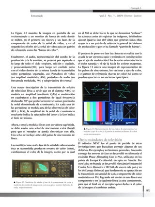 Entramado Vol.5 No. 1, 2009 (Enero - Junio)
95
Carvajal, L
La Figura 12 muestra la imagen en pantalla de un
vectoroscopio y un monitor de forma de onda donde
se miden, en el primero los niveles y las fases de la
componente de color de la señal de video, y en el
segundo los niveles de la señal de video para un patrón
de referencia como las “barras de color”.
Finalmente, el audio, representación del sonido de la
producción y/o la emisión, se procesa por separado a
lo largo de todo el ciclo (registro, edición y copiado,
y procesamiento)[18], para luego ser emitido junto
con el video dentro de la misma banda de transmisión
sobre portadoras separadas, así: Portadora de video
(en amplitud modulada, AM), portadora de audio (en
frecuencia modulada, FM) y subportadora de croma2
.
Una mayor descripción de la transmisión de señales
de televisión lleva a decir que en el sistema NTSC se
modula en amplitud (mediante QAM o modulación
en cuadratura) a dos portadoras de igual frecuencia
desfasadas 90º que posteriormente se suman generando
la señal denominada de crominancia. En cada una de
las portadoras se modula una de las diferencias de color
(R-Y y B-Y), la amplitud de la señal de crominancia
resultante indica la saturación del color y la fase indica
el tinte del mismo.
Ahora, como la modulación es con portadora suprimida,
se debe enviar una señal de sincronismo extra (burst)
para que el receptor se pueda sincronizar con ella.
Esta señal se incluye antes del pulso de sincronismo de
línea.
Las modificaciones en la fase de la señal de video cuando
ésta es transmitida producen errores de color (tinte),
cambiándose el color de la imagen, razón por la cual
en el MR se debe hacer lo que se denomina “enfasar”
las cámaras antes de registrar las imágenes, debiéndose
ajustar igual la fase del video que generan todas ellas
respecto a un patrón de referencia general del sistema
de producción y que se ha llamado “patrón de barras”.
El proceso de poner en fase las cámaras se realiza con la
ayuda de un vectoroscopio y teniendo en consideración
que el eje de modulación I ha de estar orientado hacia
el color naranja y el eje Q hacia los colores magentas.
La Figura 13 ofrece una imagen de representación de
los pulsos de sincronismo, los vectores y ejes de color,
y el patrón de referencia (barras de color) tal como se
pueden apreciar en un vectoroscopio típico.
Figura 12. Medición de niveles y fase de la componente de color y
medición de niveles de imagen con vectoroscopio y monitor de forma de
onda, respectivamente.
Figura 13. Representación de los pulsos de sincronismo, los
vectores y ejes de color, y el patrón de referencia (barras de color)
en un vectoroscopio.
Otros estándares de televisión
El estándar NTSC fue el punto de partida de otras
investigaciones que buscaban corregir algunos de sus
defectos. Por ejemplo y en términos generales, buscando
corregir los errores de fase se desarrolló en Alemania el
estándar Phase Altenating Line o PAL, utilizado en los
países de Europa Occidental, excepto en Francia. Por
otro lado, en Francia se desarrolló el estándar Sequenciel
Coulor Avec Memoire o SECAM, de uso en este país y en
los de Europa Oriental, que fundamenta su operación en
la transmisión secuencial de cada componente de color
moduladas en FM, logrando así enviar en una línea una
componente y en la siguiente línea la otra componente,
para que al final sea el receptor quien deduzca el color
de la imagen al combinar ambas.
 