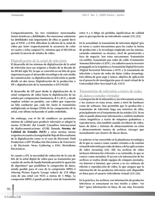 © Unilibre Cali
96
Entramado Vol.5 No. 1, 2009 (Enero - Junio)
Comparativamente, los tres estándares mencionados
tienen fortalezas y debilidades. Por mencionar solamente
las debilidades más importantes de ellos se puede decir
que el NTSC y el PAL dificultan la edición de la señal de
video por tener respectivamente la secuencia de color
en cuatro y ocho campos[15], mientras que el SECAM no
permite la mezcla de señales de video.
Digitalización de la señal de televisión
El desarrollo de los sistemas de digitalización de la señal
de televisión tuvo sus orígenes a finales de la década de
los 80 del siglo XX, lo que se convirtió en un hito de gran
importancia para el desarrollo tecnológico de este medio
de comunicación. La digitalización en televisión se puede
dividir en dos áreas: Digitalización de la producción o
DP y digitalización de la transmisión o DT[19][20].
El desarrollo de DP pasó desde la digitalización de la
señal compuesta de video hasta la digitalización de las
señales por componentes (luminancia, R-Y y B-Y), y desde
emplear señales en paralelo, con cables que requerían
un hilo conductor por cada bit, hasta la transmisión
multiplexada en tiempo (TDM) de las componentes de la
señal, este último incluyendo el audio embebido.
Sin embargo, con el fin de establecer un parámetro
mínimo de calidad para producir televisión se adoptó la
norma CCIR-601 del Comité Consultivo Internacional
de Radiocomunicaciones (CCIR) llamada Norma de
Calidad de Estudio (NCE) y otras normas menos
exigentesencuantoalamagnituddeflujodebitsresultante
de la digitalización como es el caso de Electronic Field
Production o EFP (Producción Electrónica de Exteriores)
y de Electronic News Gathering o ENG (Periodismo
Electrónico).
En cuanto a DT, la necesidad de reducción de la rata de
bits de la señal digital de video para su transmisión por
canales de ancho de banda limitado permitió la aparición
de algoritmos3
que posibilitan la compresión de datos,
siendo posible para el caso de la compresión MPEG-2
(Moving Picture Experts Group) reducir de 270 Mbps
(rata de una señal con NCE) a menos de 5 Mbps. La
compresión MPEG-2 puede producir ratas de transmisión
entre 4 y 6 Mbps sin pérdidas significativas de calidad
para la percepción de un televidente común [21] [22].
En la actualidad, la transmisión de televisión digital4
gira
en torno a cuatro mecanismos para los cuales la forma
de producción y la tecnología empleada son las mismas,
variando solamente su alcance, nivel de penetración y
foco de negocio. Son estos mecanismos: Transmisión
vía satélite, transmisión por redes de cable (Community
Antenna Televisión o CATV), vía radiofrecuencia terrestre
propagada en la tropósfera oTransmisión DigitalTerrestre
(Digital Terrestrial Television o DTT) y la transmisión de
televisión a través de redes de datos (video streaming).
Esta última de gran auge y futuro, objetivo de aplicación
en el proyecto de investigación para el canal virtual de la
Universidad Libre Seccional Cali, ULCV.
Transmisión de televisión a través de redes
de datos o canales virtuales
La integración de la informática y las telecomunicaciones,
y los avances en estas áreas, tanto a nivel de hardware
como de software, han permitido que la producción y
transmisión de televisión haga uso intensivo de ellas,
principalmente en el tratamiento de las señales [23].Ya no
sólo se puede almacenar información y emitirla mediante
cintas magnéticas a través de máquinas grabadoras y
reproductoras, sino también usando servidores de video,
bases de datos y sistemas de almacenamiento en cinta
y almacenamiento masivo de archivos (storage) que
normalmente son clusters de discos duros.
Lo anterior se ha convertido en la plataforma tecnológica
de lo que se conoce como canales virtuales o de emisión
virtualdetelevisiónporredesdedatosydelasaplicaciones
de video streaming [24]. Allí, los archivos de video
incluyen información referente a su contenido, lo que se
conoce como metadata. El acceso a la información de los
archivos se realiza desde equipos de cómputo normales,
vía Internet o intranet, que corren a su vez software de
edición o reproducción de video, lo que asegura que la
información de los productos televisivos esté disponible
en línea para el usuario (televidente virtual) [25] [26].
En la práctica, los archivos con información de productos
televisivos se estructuran en tres niveles a saber: “on
line” (para información en línea, de uso muy frecuente
 