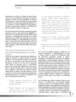 Entramado Vol.5 No. 1, 2009 (Enero - Junio)
97
Carvajal, L
almacenada en servidores y clústers de discos duros),
“near line” (para información en línea de uso frecuente
grabada en cintas de datos disponibles en librerías
automatizadas) y “archivo profundo” (para información
fuera de línea y de activación manual para difusión) [27].
Los servidores de video posibilitan la programación y
emisiones automatizadas mediante la realización de
listas de emisión o “play list” y “play out”.
Para subir la información al sistema y guardar los archivos
generados se lleva a cabo el proceso de “ingesta”. La
información se puede alimentar en formatos de archivo
específicos o pasándola directamente de la señal
original de video y audio hasta convertirla en un archivo
de formato definido. La compatibilidad para la ingesta
debe ser tanto para NCE como para EFP y ENG, sin
importar el formato de grabación original de la fuente
(cinta magnética, DVD, memorias RAM, disco duro,
entre otros).
Otros tipos de transmisión de televisión
que emplean medios diferentes a las redes
de datos
La lista de otros tipos de transmisión para difusión de
señales de televisión es amplia, algunos son de gran
tradición y otros de aparición reciente en la industria.
Por ello, no se pretende en este momento hacer una
descripción de cada uno de ellos sino mencionarlos
como fuente de referencia para su conocimiento
general. Para comprender debidamente cada uno de
ellos se requiere de explicaciones y análisis en detalle
que se proponen como temas de estudio de quienes
tengan interés al respecto. De todas maneras, se hace
un muy breve repaso de estos tipos de transmisión para
ilustración básica [23]. Los tipos de transmisión a los
que se está haciendo referencia son:
•	 Difusión analógica tradicional vía VHF
y UHF (Radiopropagación con sistemas
radiantes) [17] [28].
•	 Difusión digital en sus dos jerarquías de
calidad (estándar y de alta definición o
HD: High Definition) [29] con servicios
de valor agregado mediante las siguientes
normas: Digital Video Broadcasting o
DVB (estándar europeo, con sus sistemas
DVB-S para satélite, DVB-C para cable,
DVB-T para propagaciones terrestres) y
Advanced Television System Committee o
ATSC (estándar norteamericano, que para
emisiones por satélite y cable no tiene muchas
diferencias del estándar europeo, pero que
en DTT si) [30] [31] [32].
•	 Difusión por satélite (Sistema satelital
tradicional o de norma digital DVB-S) [17]
[33] [34].
•	 Difusión por redes de cable (Sistema CATV
tradicional o de norma digital DVB-C) [17]
[31].
En el caso de la difusión analógica o digital por vía
terrestre troposférica o radiopropagación, la señal
es llevada desde el Centro de Producción hasta
los transmisores principales, situados en lugares
estratégicos, normalmente en sitios altos de montaña,
desde donde se pueda difundir logrando el máximo
cubrimiento de la zona. Los enlaces para llevar la señal
hasta allí se realizan a través de sistemas de microondas
terrestres punto a punto o enlaces satelitales [17] [33]
[34]. Los transmisores principales cubren la zona con
una emisión directa pudiendo ser captada la señal por
los usuarios receptores usando antenas convencionales
[5] [35]. Si hay lugares de sombra o de no cubrimiento,
se deben emplear sistemas reemisores de señal con
diversas técnicas según la necesidad o la posibilidad
técnica.
Con la difusión por satélite se pueden alcanzar zonas
remotas y de difícil acceso. Su desarrollo obedece
en parte al avance de la tecnología espacial y militar,
pudiéndose explotar comercialmente la constelación de
satélites disponibles para distribuir señales de televisión.
Un satélite realiza dos funciones principales: La primera
es permitir enlaces en la banda de microondas para
transmisión punto a punto según el cubrimiento o
 