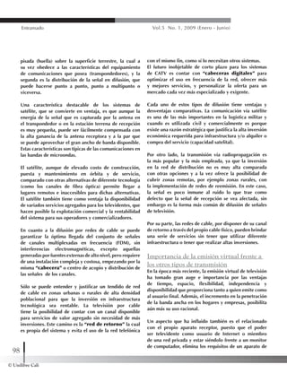 © Unilibre Cali
98
Entramado Vol.5 No. 1, 2009 (Enero - Junio)
pisada (huella) sobre la superficie terrestre, la cual a
su vez obedece a las características del equipamiento
de comunicaciones que posea (transpondedores), y la
segunda es la distribución de la señal en difusión, que
puede hacerse punto a punto, punto a multipunto o
viceversa.
Una característica destacable de los sistemas de
satélite, que se convierte en ventaja, es que aunque la
energía de la señal que es capturada por la antena en
el transpondedor o en la estación terrena de recepción
es muy pequeña, puede ser fácilmente compensada con
la alta ganancia de la antena receptora y a la par que
se puede aprovechar el gran ancho de banda disponible.
Estas características son típicas de las comunicaciones en
las bandas de microondas.
El satélite, aunque de elevado costo de construcción,
puesta y mantenimiento en órbita y de servicio,
comparado con otras alternativas de diferente tecnología
(como los canales de fibra óptica) permite llegar a
lugares remotos e inaccesibles para dichas alternativas.
El satélite también tiene como ventaja la disponibilidad
de variados servicios agregados para los televidentes, que
hacen posible la explotación comercial y la rentabilidad
del sistema para sus operadores y comercializadores.
En cuanto a la difusión por redes de cable se puede
garantizar la óptima llegada del conjunto de señales
de canales multiplexadas en frecuencia (FDM), sin
interferencias electromagnéticas, excepto aquellas
generadas por fuentes externas de alto nivel, pero requiere
de una instalación compleja y costosa, empezando por la
misma “cabecera” o centro de acopio y distribución de
las señales de los canales.
Sólo se puede entender y justificar un tendido de red
de cable en zonas urbanas o rurales de alta densidad
poblacional para que la inversión en infraestructura
tecnológica sea rentable. La televisión por cable
tiene la posibilidad de contar con un canal disponible
para servicios de valor agregado sin necesidad de más
inversiones. Este camino es la “red de retorno” la cual
es propia del sistema y evita el uso de la red telefónica
con el mismo fin, como sí lo necesitan otros sistemas.
El futuro inobjetable de corto plazo para los sistemas
de CATV es contar con “cabeceras digitales” para
optimizar el uso en frecuencia de la red, ofrecer más
y mejores servicios, y personalizar la oferta para un
mercado cada vez más especializado y exigente.
Cada uno de estos tipos de difusión tiene ventajas y
desventajas comparativas. La comunicación vía satélite
es una de las más importantes en la logística militar y
cuando es utilizada civil y comercialmente es porque
existe una razón estratégica que justifica la alta inversión
económica requerida para infraestructura y/o alquiler o
compra del servicio (capacidad satelital).
Por otro lado, la transmisión vía radiopropagación es
la más popular y la más empleada, ya que la inversión
en la red de distribución no es muy alta comparada
con otras opciones y a la vez ofrece la posibilidad de
cubrir zonas remotas, por ejemplo zonas rurales, con
la implementación de redes de reemisión. En este caso,
la señal es poco inmune al ruido lo que trae como
defecto que la señal de recepción se vea afectada, sin
embargo es la forma más común de difusión de señales
de televisión.
Por su parte, las redes de cable, por disponer de su canal
de retorno a través del propio cable físico, pueden brindar
una serie de servicios sin tener que utilizar diferente
infraestructura o tener que realizar altas inversiones.
Importancia de la emisión virtual frente a
los otros tipos de transmisión
En la época más reciente, la emisión virtual de televisión
ha tomado gran auge e importancia por las ventajas
de tiempo, espacio, flexibilidad, independencia y
disponibilidad que proporciona tanto a quien emite como
al usuario final. Además, el incremento en la penetración
de la banda ancha en los hogares y empresas, posibilita
aún más su uso racional.
Un aspecto que ha influido también es el relacionado
con el propio aparato receptor, puesto que el poder
ser televidente como usuario de Internet o miembro
de una red privada y estar siéndolo frente a un monitor
de computador, elimina los requisitos de un aparato de
 