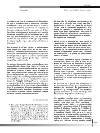 Entramado Vol.5 No. 1, 2009 (Enero - Junio)
99
Carvajal, L
recepción tradicional y en ocasiones sin limitaciones
de lugar o de hora cuando se dispone de conexiones
inalámbricas. Y esto tiene un valor mayor si se analiza
lo siguiente: Desde la aparición de los receptores de
televisión mecánicos hasta los más modernos de hoy
ha existido un sinnúmero de tecnologías, pero no se ha
presentado un cambio radical o una innovación en ellas
que haga que desaparezca su uso, caso por ejemplo
del tubo de rayos catódicos o TRC (que valga decirlo,
fue el que impulsó el gran salto en la evolución de la
televisión).
Esta tecnología de TRC está vigente y lo seguirá durante
algún tiempo más, pues todavía no hay otra que la
sustituya, y esto tiene que ver con que no existe aún una
innovación suficientemente fuerte para ello, ya que otras
tecnologías no han logrado el correcto equilibrio entre
calidad de imagen y precio que las hagan realmente
competitivas en el mercado.
Por ejemplo, las pantallas planas tanto de plasma como
de cristal líquido (Liquid Cristal Display o LCD) sólo son
superiores en cuanto al diseño moderno que presentan
pero no han alcanzado la misma calidad de imagen del
TRC como para sustituirlo, además que tienen mayores
precios en el mercado. Igual sucede con los televisores
fabricados para HD ya que tampoco han logrado penetrar
el mercado hasta ahora pues paradójicamente a poco
tiempo del “apagón analógico”, en la producción
y programación de las cadenas comerciales todavía es
mínima la utilización de este formato y la cantidad de
horas de programación del mismo, sumado ésto a que a
la fecha el televidente normal está demandando en muy
poco número productos con esta tecnología, tanto de
hardware como de contenido informativo.
Conclusiones
•	 Enelcampodelaproduccióndetelevisiónsepueden
diferenciar dos áreas que están estrechamente
ligadas y son interdependientes y complementarias
a la vez, siendo la primera la de Producción y
Programación encargada de la realización de los
programas, sus contenidos y su presentación, y la
segunda la de Ingeniería, encargada de todos los
aspectos tecnológicos y de infraestructura física
involucrados.
•	 El desarrollo de actividades investigativas en el
campo de la televisión, que en este caso busca
implementar y poner en operación un Canal
Virtual para la comunidad universitaria, debe
iniciar por apropiar el conocimiento necesario,
entre otros, sobre fundamentos y conceptos de
producción técnica e ingeniería, especialmente en
lo correspondiente a infraestructura tecnológica y
los aspectos que ésta atiende.
•	 Llevar a cabo el proyecto del Canal Virtual de
Televisión de la Universidad Libre Seccional Cali
es una tarea que genera un factor diferenciador
respecto a otros proyectos típicos de este tipo y
tiene que ver con la tendencia a ser un medio de
comunicación eficaz de los procesos y resultados
de investigación y la gestión del conocimiento
desde la academia.
•	 Para diseñar, implementar, operar y mantener la
infraestructura técnica de audio y video de un
Centro de Producción de Televisión se propone,
y así se aplica en esta investigación, que para
determinar sus características, dimensionar el
proyecto, su alcance y viabilidad previa, se debe
tener en cuenta lo siguiente: La definición inicial del
sistema, la definición de las posibilidades técnicas
y operativas, la definición de una configuración
por módulos y la realización del diseño y ejecución
del proyecto.
•	 La aplicación de lo que en esta investigación se
ha planteado como clave y que se ha denominado
criterio de módulos de producción de
televisión y configuración por módulos
permite dimensionar y enfocar el trabajo tanto
técnico como de producción audiovisual.
•	 Un módulo, entendido como un instrumento
que define un sistema de video y audio agrupando
equipos para fines específicos monotarea o
multitarea, permite establecer en esta investigación
para ULCV cuatro tipos: Módulo de Registro (MR),
Módulo de Edición y Copiado (MEC), Módulo de
Procesamiento (MP) y Módulo de Emisión (ME)
ó Módulo de Difusión (MD), que a su vez sirven
para poner en práctica las diferentes fases de la
producción de programas de televisión (Registro,
edición y copiado, procesamiento y difusión-
aplicación). Cada uno de estos módulos cumple
 