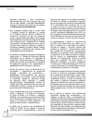 © Unilibre Cali
100
Entramado Vol.5 No. 1, 2009 (Enero - Junio)
funciones específicas y tiene características
diferenciadas que han sido expuestas aquí, pero
que no están aisladas u operando independientes
sino por el contrario, hacen parte de un conjunto,
el sistema general de producción.
•	 Para configurar módulos bajo la norma NTSC
y cualquier formato de grabación, se aceptan
en la industria televisiva diversas tendencias de
sistemas de referencia, las que son propuestas
por las empresas fabricantes líderes en tecnología
audiovisual. Para el caso de la investigación de ULCV
estas tendencias para configuración de módulos
corresponden a las presentadas por Sony y que se
conocen como: Sistema A, Sistema B y Sistema C.
Los buenos resultados en registro, edición, copiado,
procesamiento y emisión de estos sistemas están
comprobados internacionalmente.
•	 Los sistemas A (Estudio de alta gama), B (Estudio de
media gama) y C (Estudio de baja gama) difieren
básicamente por el volumen y la capacidad de
producción y emisión que tienen, considerando el
tamaño de la planta de producción, la capacidad
de producción esperada y los requerimientos y
posibilidades técnicas, humanas y operativas.
•	 Dentro del proyecto ULCV, la definición de sus
necesidades y requerimientos de producción
permitió determinar las características y
posibilidades técnico-operativas que aparecen
documentadas en el trabajo y que corresponden
a: Capacidad, calidad de operación, tiempo
de operación diaria, funciones a cumplir,
interoperatividad, compatibilidad, formato de
trabajo, operación, personal técnico por turno de
producción y emisión, y tamaño de áreas iniciales
para instalación de infraestructura.
•	 Como resultado del proceso de investigación en
cuanto a ingeniería y de aplicar los conceptos,
los pasos de diseño y los criterios y tendencias
definidos, se ha generado una propuesta de diseño
de la infraestructura tecnológica para ULCV. Este
diseño se ha descrito en forma cualitativa y con
planos de interconexión y cableado básicos.
•	 El diseño que se propone está acompañado del
listado en detalle de los equipos y accesorios
necesarios para su implementación y puesta en
operación que aparece en las tablas presentadas.
Así mismo, se incluye el presupuesto respectivo
que fue entregado a las instancias correspondientes
de la Universidad Libre Seccional Cali, el cual
se realizó con base en precios del mercado de
soluciones de televisión profesional. Tanto el listado
de equipos como el presupuesto tiene en cuenta los
recursos tecnológicos disponibles para ULCV con
que actualmente cuenta la institución universitaria,
lo que disminuye la inversión necesaria dentro del
marco de economía y correcto uso de los recursos.
•	 La implementación y puesta en operación del
proyecto ULCV puede darse por etapas, por lo
que se considera en el corto plazo una primera
inversión en equipos y accesorios mínimos que
permitan la operación y funcionamiento básico
para cumplir con la producción y programación
esperadas en los primeros meses. Tales elementos
se especifican en las tablas de listado de equipos.
Para lo anterior es completamente necesario,
paralelo a las adquisiciones, adecuar el espacio
físico para operación del Canal Virtual. La
plataforma tecnológica a construir inicialmente
es la base para el desarrollo integral de ULCV. Las
sucesivas inversiones en el tiempo deben evaluarse
considerando su pertinencia y necesidad.
•	 Finalmente, no puede concebirse el trabajo realizado
sin tener en cuenta los principales fundamentos
de los sistemas de televisión bajo la norma NTSC,
los cuales se destacan como soporte teórico. Estos
fundamentos teóricos, en toda su extensión, son
muy amplios y requieren tratamiento académico
riguroso, no obstante, los aspectos conceptuales y
de ingeniería que se presentan aquí logran acercar
hacia los temas técnicos tratados así como al propio
diseño propuesto para el Centro de Producción de
ULCV.
•	 Por lo anterior, se destacan como fundamentos
importantes aquellos que corresponden a: Las
imágenes, la señal de video y su transmisión, los
estándares de televisión, la digitalización de la señal
de televisión, la transmisión de televisión a través de
redes de datos o canales virtuales, los diversos tipos
de transmisión de televisión que emplean medios
diferentes a las redes de datos, y los argumentos que
valoran la importancia de la emisión virtual frente a
los otros tipos de transmisión [36].
 