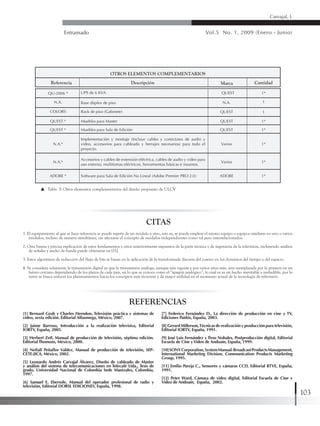 Entramado Vol.5 No. 1, 2009 (Enero - Junio)
103
Carvajal, L
1. El equipamiento al que se hace referencia se puede repetir de un módulo a otro, esto es, se puede emplear el mismo equipo o equipos similares en uno o varios
módulos, incluso de manera simultánea, sin afectarse el concepto de módulos independientes como tal pero interrelacionados.
2. Otra buena y precisa explicación de estos fundamentos y otros anteriormente expuestos de la parte técnica y de ingeniería de la televisión, incluyendo análisis
de señales y ancho de banda puede obtenerse en [11].
3. Estos algoritmos de reducción del flujo de bits se basan en la aplicación de la transformada discreta del coseno en los dominios del tiempo y del espacio.
4. Se considera solamente la transmisión digital ya que la transmisión análoga, aunque aún vigente y por varios años más, será reemplazada por la primera en un
futuro cercano dependiendo de los plazos de cada país, en lo que se conoce como el “apagón analógico”, lo cual es ya un hecho inevitable e ineludible, por lo
tanto se busca enfocar los planteamientos hacia los conceptos más recientes y de mayor utilidad en el momento actual de la tecnología de televisión.
REFERENCIAS
CITAS
Tabla 5: Otros elementos complementarios del diseño propuesto de ULCV
OTROS ELEMENTOS COMPLEMENTARIOS
Referencia Cantidad
1*
1
1*
1*
1*
1*
1*
1
MarcaDescripción
QU-2006 * QUESTUPS de 6 KVA
N.A. N.A.Base dúplex de piso
COLORS
QUEST *
QUEST *
N.A.*
N.A.*
ADOBE *
QUEST
QUEST
QUEST
Varios
Varios
ADOBE
Rack de piso (Gabinete)
Muebles para Master
Muebles para Sala de Edición
Implementación y montaje (Incluye cables y conectares de audio y
video, accesorios para cableado y herrajes necesarios) para todo el
proyecto.
Accesorios y cables de extensión eléctrica, cables de audio y video para
uso externo, multitomas eléctricos, herramientas básicas e insumos.
Software para Sala de Edición No Lineal (Adobe Premier PRO 2.0)
[1] Bernard Grob y Charles Herndon, Televisión práctica y sistemas de
video, sexta edición. Editorial Alfaomega, México, 2007.
[2] Jaime Barroso, Introducción a la realización televisiva, Editorial
IORTV, España, 2005.
[3] Herbert Zetl, Manual de producción de televisión, séptima edición.
Editorial Thomson, México, 2000.
[4] Neftalí Peñaflor Valdez, Manual de producción de televisión, SEP-
CETE-JICA, México, 2002.
[5] Leonardo Andrés Carvajal Álvarez, Diseño de cableado de Master
y análisis del sistema de telecomunicaciones en Telecafé Ltda., Tesis de
grado, Universidad Nacional de Colombia Sede Manizales, Colombia,
1997.
[6] Samuel E. Ebersole, Manual del operador profesional de radio y
televisión, Editorial DORSL EDICIONES, España, 1998.
[7] Federico Fernández D., La dirección de producción en cine y TV,
Ediciones Paidós, España, 2003.
[8] Gerard Millerson,Técnicas de realización y producción para televisión,
Editorial IORTV, España, 1991.
[9] José Luis Fernández y Tirso Nohales, Postproducción digital, Editorial
Escuela de Cine yVideo de Andoaín, España, 1999.
[10]SONYCorporation,SystemManual:BroadcastProductsManagement,
International Marketing Division, Communication Products Marketing
Group, 1995.
[11] Emilio Pareja C., Sensores y cámaras CCD, Editorial RTVE, España,
1991.
[12] Peter Ward, Cámara de video digital, Editorial Escuela de Cine y
Video de Andoaín, España, 2002.
 