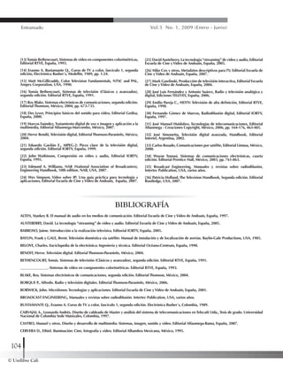 © Unilibre Cali
104
Entramado Vol.5 No. 1, 2009 (Enero - Junio)
[13]Tomás Bethencourt, Sistemas de video en componentes colorimétricas,
Editorial RTVE, España, 1993.
[14] Erasmo A. Bustamante Q., Curso de TV a color, fascículo 1, segunda
edición, Electrónica Busher´s, Medellín, 1989, pp. 1-24.
[15] Matt McGillicuddy, Color Television Fundamentals, NTSC and PAL,
Ampex Corporation, USA, 1990.
[16] Tomás Bethencourt, Sistemas de televisión (Clásicos y avanzados),
segunda edición. Editorial RTVE, España, 1991.
[17] Roy Blake, Sistemas electrónicos de comunicaciones, segunda edición.
Editorial Thomson, México, 2004, pp. 673-735.
[18] Des Lyver, Principios básicos del sonido para video, Editorial Gedisa,
España, 2000.
[19] Marcos Faúndez,Tratamiento digital de voz e imagen y aplicación a la
multimedia, Editorial Alfaomega-Marcombo, México, 2007.
[20] Herve Bendit, Televisión digital, Editorial Thomson-Paraninfo, México,
2004.
[21] Eduardo Gavilán E., MPEG-2: Pieza clave de la televisión digital,
segunda edición. Editorial IORTV, España, 1999.
[22] John Watkinson, Compresión en video y audio, Editorial IORTV,
España, 1995.
[23] Edmund A. Williams, NAB (National Association of Broadcasters),
Engineering Handbook, 10th edition. NAB, USA, 2007.
[24] Wes Simpson, Video sobre IP: Una guía práctica para tecnología y
aplicaciones, Editorial Escuela de Cine yVideo de Andoaín, España, 2007.
[25] DavidAusteberry, La tecnología “streaming” de video y audio, Editorial
Escuela de Cine yVideo de Andoaín, España, 2005.
[26] Mike Cox y otros, Metadatos descriptivos paraTV, Editorial Escuela de
Cine yVideo de Andoaín, España, 2007.
[27] Mark Gawlinski, Producción de televisión interactiva, Editorial Escuela
de Cine yVideo de Andoaín, España, 2004.
[28] José Luis Fernández y Antonio Suárez, Radio y televisión analógica y
digital, Ediciones TELEVES, España, 2006.
[29] Emilio Pareja C., HDTV: Televisión de alta definición, Editorial RTVE,
España, 1998.
[30] Fernando Gómez de Marcos, Radiodifusión digital, Editorial IORTV,
España, 1997.
[31] José Manuel Huidobro, Tecnologías de telecomunicaciones, Editorial
Alfaomega - Creaciones Copyright, México, 2006, pp. 164-176, 463-485.
[32] José Simonetta, Televisión digital avanzada, Handbook, Editorial
Intertel, Argentina, 2002.
[33] Carlos Rosado, Comunicaciones por satélite, Editorial Limusa, México,
2000.
[34] Wayne Tomasi, Sistemas de comunicaciones electrónicas, cuarta
edición. Editorial Prentice Hall, México, 2003, pp. 761-863.
[35] Broadcast Engineering, Manuales y revistas sobre radiodifusión,
Intertec Publication, USA, varios años.
[36] Patricia Holland, The Television Handbook, Segunda edición. Editorial
Routledge, USA, 2007.
BIBLIOGRAFÍA
ALTEN, Stankey R. El manual de audio en los medios de comunicación. Editorial Escuela de Cine yVideo de Andoaín, España, 1997.
AUSTEBERRY, David. La tecnología “streaming” de video y audio. Editorial Escuela de Cine yVideo de Andoaín, España, 2005.
BARROSO, Jaime. Introducción a la realización televisiva. Editorial IORTV, España, 2005.
BAYLIN, Frank y GALE, Brent. Televisión doméstica vía satélite: Manual de instalación y de localización de averías. Baylin-Gale Productions, USA, 1985.
BELOVE, Charles. Enciclopedia de la electrónica: Ingeniería y técnica. Editorial Océano-Centrum, España, 1990.
BENDIT, Herve. Televisión digital. Editorial Thomson-Paraninfo, México, 2004.
BETHENCOURT, Tomás. Sistemas de televisión (Clásicos y avanzados), segunda edición. Editorial RTVE, España, 1991.
_______________. Sistemas de video en componentes colorimétricas. Editorial RTVE, España, 1993.
BLAKE, Roy. Sistemas electrónicos de comunicaciones, segunda edición. Editorial Thomson, México, 2004.
BORQUE P., Alfredo. Radio y televisión digitales. Editorial Thomson-Paraninfo, México, 2006.
BORWICK, John. Micrófonos: Tecnologías y aplicaciones. Editorial Escuela de Cine yVideo de Andoaín, España, 2001.
BROADCAST ENGINEERING, Manuales y revistas sobre radiodifusión. Intertec Publication, USA, varios años.
BUSTAMANTE Q., Erasmo A. Curso de TV a color, fascículo 1, segunda edición. Electrónica Busher´s, Colombia, 1989.
CARVAJAL A., Leonardo Andrés. Diseño de cableado de Master y análisis del sistema de telecomunicaciones enTelecafé Ltda.,Tesis de grado. Universidad
Nacional de Colombia Sede Manizales, Colombia, 1997.
CASTRO, Manuel y otros. Diseño y desarrollo de multimedia: Sistemas, imagen, sonido y video. Editorial Alfaomega-Rama, España, 2007.
CERVERA D., Ethiel. Iluminación: Cine, fotografía y video. Editorial Alhambra Mexicana, México, 1995.
 