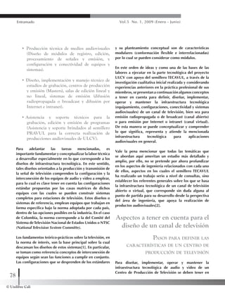 © Unilibre Cali
78
Entramado Vol.5 No. 1, 2009 (Enero - Junio)
• Producción técnica de medios audiovisuales
(Diseño de módulos de registro, edición,
procesamiento de señales y emisión, y
configuración y conectividad de equipos y
sistemas).
• Diseño, implementación y manejo técnico de
estudios de grabación, centros de producción
y emisión (Masters), salas de edición lineal y
no lineal, sistemas de emisión (difusión
radiopropagada o broadcast y difusión por
Internet e intranet).
• Asistencia y soporte técnicos para la
grabación, edición y emisión de programas
(Asistencia y soporte brindados al semillero
PRAVUL para la correcta realización de
producciones audiovisuales de ULCV).
Para adelantar las tareas mencionadas, es
importante fundamentar y conceptualizar la labor técnica
a desarrollar especialmente en lo que corresponde a los
diseños de infraestructura tecnológica. En este sentido,
tales diseños orientados a la producción y transmisión de
la señal de televisión comprenden la configuración y la
interconexión de los equipos de audio y video a emplear,
para lo cual es clave tener en cuenta las configuraciones
estándar propuestas por las casas matrices de dichos
equipos con las cuales se pueden construir sistemas
completos para estaciones de televisión. Estos diseños o
sistemas de referencia, emplean equipos que trabajan en
forma específica bajo la norma adoptada por cada país,
dentro de las opciones posibles en la industria. En el caso
de Colombia, la norma corresponde a la del Comité del
Sistema deTelevisión Nacional de Estados Unidos o NTSC
(National Television Svstem Committe).
Los fundamentos teórico-prácticos sobre la televisión, en
la norma de interés, son la base principal sobre la cual
descansan los diseños de estos sistemas[1]. En particular,
se toman como referencia conceptos de interconexión de
equipos según sean las funciones a cumplir en conjunto.
Las configuraciones que se desprenden de los estándares
y su planteamiento conceptual son de características
modulares (conformación flexible e interrelacionadas)
por lo cual se pueden considerar como módulos.
En este orden de ideas y como una de las bases de las
labores a ejecutar en la parte tecnológica del proyecto
ULCV con apoyo del semillero TECAVUL, a través de la
investigación cualitativa inicial realizada y considerando
experiencias anteriores en la práctica profesional de sus
miembros, se presentan a continuación algunos conceptos
a tener en cuenta para definir, diseñar, implementar,
operar y mantener la infraestructura tecnológica
(equipamiento, configuraciones, conectividad y sistemas
audiovisuales) de un canal de televisión, bien sea para
emisión radiopropagada o de broadcast (canal abierto)
o para emisión por Internet o intranet (canal virtual).
De esta manera se puede conceptualizar y comprender
lo que significa, representa y atiende la mencionada
infraestructura tecnológica para aplicaciones
audiovisuales en general.
Vale la pena mencionar que todas las temáticas que
se abordan aquí ameritan un estudio más detallado y
amplio, por ello, no se pretende por ahora profundizar
en los aspectos de ingeniería relacionados con cada uno
de ellos, aspectos en los cuales el semillero TECAVUL
ha realizado un trabajo serio a nivel de consultas, sino
establecer los referentes generales sobre los que se basa
la infraestructura tecnológica de un canal de televisión
abierto o virtual, que corresponde sin duda alguna al
punto de partida para su desarrollo desde la perspectiva
del área de ingeniería, que apoya la realización de
productos audiovisuales[2].
Aspectos a tener en cuenta para el
diseño de un canal de televisión
Pasos para definir las
características de un centro de
producción de televisión
Para diseñar, implementar, operar y mantener la
infraestructura tecnológica de audio y video de un
Centro de Producción de Televisión se deben tener en
 