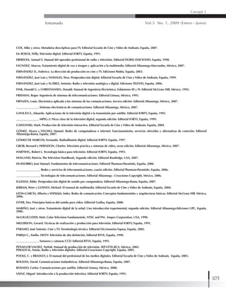 Entramado Vol.5 No. 1, 2009 (Enero - Junio)
105
Carvajal, L
COX, Mike y otros. Metadatos descriptivos para TV, Editorial Escuela de Cine yVideo de Andoaín, España, 2007.
De BOECK, Willy. Televisión digital. Editorial IORTV, España, 1991.
EBERSOLE, Samuel E. Manual del operador profesional de radio y televisión. Editorial DORSL EDICIONES, España, 1998.
FAÚNDEZ, Marcos. Tratamiento digital de voz e imagen y aplicación a la multimedia. Editorial Alfaomega-Marcombo, México, 2007.
FERNÁNDEZ D., Federico. La dirección de producción en cine y TV. Ediciones Paidós, España, 2003.
FERNÁNDEZ, José Luis y NOHALES, Tirso. Postproducción digital. Editorial Escuela de Cine yVideo de Andoaín, España, 1999.
FERNÁNDEZ, José Luis y SUÁREZ, Antonio. Radio y televisión analógica y digital. Ediciones TELEVES, España, 2006.
FINK, Donald G. y CHRISTIANSEN, Donald. Manual de Ingeniería Electrónica,Volúmenes III y IV. Editorial McGraw Hill, México, 1992.
FREEMAN, Roger. Ingeniería de sistemas de telecomunicaciones. Editorial Limusa, México, 1995.
FRENZEN, Louis. Electrónica aplicada a los sistemas de las comunicaciones, tercera edición. Editorial Alfaomega, México, 2007.
_______________. Sistemas electrónicos de comunicaciones. Editorial Alfaomega, México, 2007.
GAVILÁN E., Eduardo. Aplicaciones de la televisión digital a la transmisión por satélite. Editorial IORTV, España, 1995.
_______________. MPEG-2: Pieza clave de la televisión digital, segunda edición. Editorial IORTV, España, 1999.
GAWLINSKI, Mark. Producción de televisión interactiva. Editorial Escuela de Cine yVideo de Andoaín, España, 2004.
GÓMEZ, Alvaro y VELOSO, Manuel. Redes de computadoras e internet: Funcionamiento, servicios ofrecidos y alternativas de conexión. Editorial
Alfaomega-Rama, España, 2007.
GÓMEZ DE MARCOS, Fernando. Radiodifusión digital. Editorial IORTV, España, 1997.
GROB, Bernard y HERNDON, Charles. Televisión práctica y sistemas de video, sexta edición. Editorial Alfaomega, México, 2007.
HARTWIG, Robert L. Tecnología básica para televisión. Editorial IORTV, España, 1993.
HOLLAND, Patricia. The Television Handbook, Segunda edición. Editorial Routledge, USA, 2007.
HUIDOBRO, José Manuel. Fundamentos de telecomunicaciones. Editorial Thomson-Paraninfo, España, 2006.
________________. Redes y servicios de telecomunicaciones, cuarta edición. Editorial Thomson-Paraninfo, España, 2006.
________________. Tecnologías de telecomunicaciones. Editorial Alfaomega - Creaciones Copyright, México, 2006.
IGLESIAS, Pablo. Postproducción digital de sonido por computadora. Editorial Alfaomega-Rama, España, 2007.
JERRAM, Peter y GOSNEY, Michael. El manual de multimedia. Editorial Escuela de Cine yVideo de Andoaín, España, 2004.
LEÓN-GARCÍA, Alberto y WIDJAJA, Indra. Redes de comunicación: Conceptos fundamentales y arquitecturas básicas. Editorial McGraw Hill, México,
2006.
LYVER, Des. Principios básicos del sonido para video. Editorial Gedisa, España, 2000.
MARIÑO, José y otros. Tratamiento digital de la señal: Una introducción experimental, segunda edición. Editorial Alfaomega-Ediciones UPC, España,
2006.
McGILLICUDDY, Matt. Color Television Fundamentals, NTSC and PAL. Ampex Corporation, USA, 1990.
MILLERSON, Gerard. Técnicas de realización y producción para televisión. Editorial IORTV, España, 1991.
PÁRAMO, José Antonio. Cine y TV: Terminología técnica. Editorial Diccionarios Espasa, España, 2002.
PAREJA C., Emilio. HDTV: Televisión de alta definición. Editorial RTVE, España, 1998.
_______________. Sensores y cámaras CCD. Editorial RTVE, España, 1991.
PEÑAFLORVALDEZ, Neftalí. Manual de producción de televisión. SEP-CETE-JICA, México, 2002.
PERALES B., Tomás. Radio y televisión digitales. Editorial Creaciones Copyright, España, 2005.
POOLE, C. y BRADLEY, J. El manual del profesional de los medios digitales. Editorial Escuela de Cine yVideo de Andoaín, España, 2005.
ROLDÁN, David. Comunicaciones inalámbricas. Editorial Alfaomega-Rama, España, 2007.
ROSADO, Carlos. Comunicaciones por satélite. Editorial Limusa, México, 2000.
SÁINZ, Miguel. Introducción a la producción televisiva. Editorial IORTV, España, 1995.
 