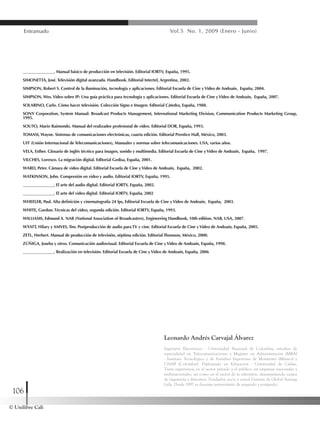 © Unilibre Cali
106
Entramado Vol.5 No. 1, 2009 (Enero - Junio)
Leonardo Andrés Carvajal Álvarez
Ingeniero Electrónico - Universidad Nacional de Colombia, estudios de
especialidad en Telecomunicaciones y Magíster en Administración (MBA)
- Instituto Tecnológico y de Estudios Superiores de Monterrey (México) y
UNAB (Colombia). Diplomado en Educación - Universidad de Caldas.
Tiene experiencia en el sector privado y el público, en empresas nacionales y
multinacionales, así como en el sector de la televisión, desempeñando cargos
de ingeniería y directivos. Fundador, socio y actual Gerente de Global Synergy
Ltda. Desde 1997 es docente universitario de pregrado y postgrado.
_______________. Manual básico de producción en televisión. Editorial IORTV, España, 1995.
SIMONETTA, José. Televisión digital avanzada. Handbook. Editorial Intertel, Argentina, 2002.
SIMPSON, Robert S. Control de la iluminación, tecnología y aplicaciones. Editorial Escuela de Cine yVideo de Andoaín, España, 2004.
SIMPSON, Wes.Video sobre IP: Una guía práctica para tecnología y aplicaciones. Editorial Escuela de Cine yVideo de Andoaín, España, 2007.
SOLARINO, Carlo. Cómo hacer televisión. Colección Signo e Imagen. Editorial Cátedra, España, 1988.
SONY Corporation, System Manual: Broadcast Products Management, International Marketing Division, Communication Products Marketing Group,
1995.
SOUTO, Mario Raimondo. Manual del realizador profesional de video. Editorial DOR, España, 1993.
TOMASI, Wayne. Sistemas de comunicaciones electrónicas, cuarta edición. Editorial Prentice Hall, México, 2003.
UIT (Unión Internacional de Telecomunicaciones), Manuales y normas sobre telecomunicaciones. USA, varios años.
VELA, Esther. Glosario de inglés técnico para imagen, sonido y multimedia. Editorial Escuela de Cine yVideo de Andoaín, España, 1997.
VILCHES, Lorenzo. La migración digital. Editorial Gedisa, España, 2001.
WARD, Peter. Cámara de video digital. Editorial Escuela de Cine yVideo de Andoaín, España, 2002.
WATKINSON, John. Compresión en video y audio. Editorial IORTV, España, 1995.
_______________. El arte del audio digital. Editorial IORTV, España, 2002.
_______________. El arte del video digital. Editorial IORTV, España, 2002
WHEELER, Paul. Alta definición y cinematografía 24 fps, Editorial Escuela de Cine yVideo de Andoaín, España, 2003.
WHITE, Gordon. Técnicas del video, segunda edición. Editorial IORTV, España, 1993.
WILLIAMS, Edmund A. NAB (National Association of Broadcasters), Engineering Handbook, 10th edition. NAB, USA, 2007.
WYATT, Hilary y AMVES, Tim. Postproducción de audio para TV y cine. Editorial Escuela de Cine yVideo de Andoaín, España, 2005.
ZETL, Herbert. Manual de producción de televisión, séptima edición. Editorial Thomson, México, 2000.
ZÚÑIGA, Joseba y otros. Comunicación audiovisual. Editorial Escuela de Cine yVideo de Andoaín, España, 1998.
_______________. Realización en televisión. Editorial Escuela de Cine yVideo de Andoaín, España, 2006
 