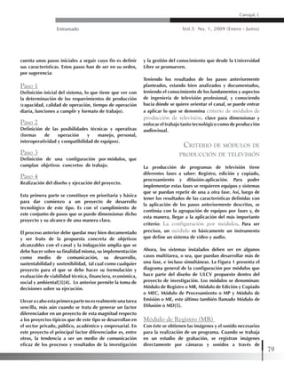 Entramado Vol.5 No. 1, 2009 (Enero - Junio)
79
Carvajal, L
cuenta unos pasos iniciales a seguir cuyo fin es definir
sus características. Estos pasos han de ser en su orden,
por sugerencia:
Paso 1
Definición inicial del sistema, lo que tiene que ver con
la determinación de los requerimientos de producción
(capacidad, calidad de operación, tiempo de operación
diaria, funciones a cumplir y formato de trabajo).
Paso 2
Definición de las posibilidades técnicas y operativas
(formas de operación y manejo, personal,
interoperatividad y compatibilidad de equipos).
Paso 3
Definición de una configuración por módulos, que
cumplan objetivos concretos de trabajo.
Paso 4
Realización del diseño y ejecución del proyecto.
Esta primera parte se constituye en prioritaria y básica
para dar comienzo a un proyecto de desarrollo
tecnológico de este tipo. Es con el cumplimiento de
este conjunto de pasos que se puede dimensionar dicho
proyecto y su alcance de una manera clara.
El proceso anterior debe quedar muy bien documentado
y ser fruto de la propuesta concreta de objetivos
alcanzables con el canal y la indagación amplia que se
debe hacer sobre su finalidad misma, su implementación
como medio de comunicación, su desarrollo,
sustentabilidad y sostenibilidad, tal cual como cualquier
proyecto para el que se debe hacer su formulación y
evaluación de viabilidad técnica, financiera, económica,
social y ambiental[3][4]. Lo anterior permite la toma de
decisiones sobre su ejecución.
Llevaracaboestaprimerapartenoesrealmenteunatarea
sencilla, más aún cuando se trata de generar un factor
diferenciador en un proyecto de esta magnitud respecto
a los proyectos típicos que de este tipo se desarrollan en
el sector privado, público, académico y empresarial. En
este proyecto el principal factor diferenciador es, entre
otros, la tendencia a ser un medio de comunicación
eficaz de los procesos y resultados de la investigación
y la gestión del conocimiento que desde la Universidad
Libre se promueven.
Teniendo los resultados de los pasos anteriormente
planteados, estando bien analizados y documentados,
teniendo el conocimiento de los fundamentos y aspectos
de ingeniería de televisión profesional, y conociendo
hacia dónde se quiere orientar el canal, se puede entrar
a aplicar lo que se denomina criterio de módulos de
producción de televisión, clave para dimensionar y
enfocar el trabajo tanto tecnológico como de producción
audiovisual.
Criterio de módulos de
producción de televisión
La producción de programas de televisión tiene
diferentes fases a saber: Registro, edición y copiado,
procesamiento y difusión-aplicación. Para poder
implementar estas fases se requieren equipos y sistemas
que se puedan repetir de una a otra fase. Así, luego de
tener los resultados de las características definidas con
la aplicación de los pasos anteriormente descritos, se
continúa con la agrupación de equipos por fases y, de
esta manera, llegar a la aplicación del más importante
criterio: La configuración por módulos. Para ser
precisos, un módulo es básicamente un instrumento
que define un sistema de video y audio.
Ahora, los sistemas instalados deben ser en algunos
casos multitarea, o sea, que puedan desarrollar más de
una fase, e incluso simultáneas. La Figura 1 presenta el
diagrama general de la configuración por módulos que
hace parte del diseño de ULCV propuesto dentro del
proyecto de investigación. Los módulos se denominan:
Módulo de Registro o MR, Módulo de Edición y Copiado
o MEC, Módulo de Procesamiento o MP y Módulo de
Emisión o ME, este último también llamado Módulo de
Difusión o MD[5].
Módulo de Registro (MR)
Con éste se obtienen las imágenes y el sonido necesarios
para la realización de un programa. Cuando se trabaja
en un estudio de grabación, se registran imágenes
directamente por cámaras y sonidos a través de
 