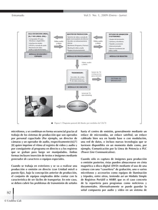 © Unilibre Cali
80
Entramado Vol.5 No. 1, 2009 (Enero - Junio)
micrófonos, y se combinan en forma secuencial gracias al
trabajo de los sistemas de producción que son operados
por personal capacitado (Por ejemplo, un director de
cámaras y un operador de audio, respectivamente)[6][7]
[8] quien imprime el ritmo al registro de video y audio y
por consiguiente al programa en directo o a los registros
que se graban para luego ser manipulados. Ambas
formas incluyen inserción de textos e imágenes mediante
generador de caracteres o equipos especiales.
Cuando se trabaja en exteriores y se va a realizar una
producción o emisión en directo (con Unidad móvil o
puesto fijo), bajo la concepción anterior de producción,
el conjunto de equipos empleados debe contar con la
característica de ser fáciles de transportar. En este caso,
se deben cubrir los problemas de transmisión de señales
hasta el centro de emisión, generalmente mediante un
enlace de microondas, un enlace satelital, un enlace
cableado bien sea en banda base o con modulación,
una red de datos, o incluso nuevas tecnologías que se
tuviesen disponibles en un momento dado como, por
ejemplo, Comunicación por la Línea de Potencia o PLC
(Power Line Communication).
Cuando sólo es captura de imágenes para producción
o emisión posterior, éstas pueden almacenarse en cinta
magnética o disco digital (DVD) mediante el uso de una
cámara con una “cassettera” de grabación, uno o varios
micrófonos y accesorios como equipos de iluminación
y trípodes, entre otros, teniendo así un Módulo Simple
de Registros Portátil o MSRP, que es el caso concreto
de la reportería para programas como noticieros y
documentales. Alternativamente se puede guardar la
señal compuesta por audio y video en un sistema de
Figura 1. Diagrama general del diseño por módulos de ULCV.
 