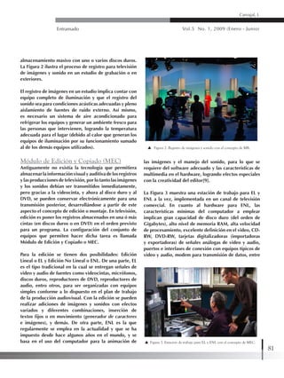 Entramado Vol.5 No. 1, 2009 (Enero - Junio)
81
Carvajal, L
almacenamiento masivo con uno o varios discos duros.
La Figura 2 ilustra el proceso de registro para televisión
de imágenes y sonido en un estudio de grabación o en
exteriores.
El registro de imágenes en un estudio implica contar con
equipo completo de iluminación y que el registro del
sonido sea para condiciones acústicas adecuadas y pleno
aislamiento de fuentes de ruido externo. Así mismo,
es necesario un sistema de aire acondicionado para
refrigerar los equipos y generar un ambiente fresco para
las personas que intervienen, logrando la temperatura
adecuada para el lugar (debido al calor que generan los
equipos de iluminación por su funcionamiento sumado
al de los demás equipos utilizados).
Módulo de Edición y Copiado (MEC)
Antiguamente no existía la tecnología que permitiera
almacenarlainformaciónvisualyauditivadelosregistros
y las producciones de televisión, por lo tanto las imágenes
y los sonidos debían ser transmitidos inmediatamente,
pero gracias a la videocinta, y ahora al disco duro y al
DVD, se pueden conservar electrónicamente para una
transmisión posterior, desarrollándose a partir de este
aspecto el concepto de edición o montaje. En televisión,
edición es poner los registros almacenados en una ó más
cintas (en discos duros o en DVD) en el orden previsto
para un programa. La configuración del conjunto de
equipos que permiten hacer dicha tarea es llamada
Módulo de Edición y Copiado o MEC.
Para la edición se tienen dos posibilidades: Edición
Lineal o EL y Edición No Lineal o ENL. De una parte, EL
es el tipo tradicional en la cual se entregan señales de
video y audio de fuentes como videocintas, micrófonos,
discos duros, reproductores de DVD, reproductores de
audio, entro otros, para ser organizadas con equipos
simples conforme a lo dispuesto en el plan de trabajo
de la producción audiovisual. Con la edición se pueden
realizar adiciones de imágenes y sonidos con efectos
variados y diferentes combinaciones, inserción de
textos fijos o en movimiento (generador de caracteres
e imágenes), y demás. De otra parte, ENL es la que
regularmente se emplea en la actualidad y que se ha
impuesto desde hace algunos años en el mundo, y se
basa en el uso del computador para la animación de
las imágenes y el manejo del sonido, para lo que se
requiere del software adecuado y las características de
multimedia en el hardware, logrando efectos especiales
con la creatividad del editor[9].
La Figura 3 muestra una estación de trabajo para EL y
ENL a la vez, implementada en un canal de televisión
comercial. En cuanto al hardware para ENL, las
características mínimas del computador a emplear
implican gran capacidad de disco duro (del orden de
Gigabytes), alto nivel de memoria RAM, alta velocidad
de procesamiento, excelente definición en el video, CD-
RW, DVD-RW, tarjetas digitalizadoras (importadoras
y exportadoras) de señales análogas de video y audio,
puertos e interfases de conexión con equipos típicos de
video y audio, modem para transmisión de datos, entre
Figura 2. Registro de imágenes y sonido con el concepto de MR.
Figura 3. Estación de trabajo para EL y ENL con el concepto de MEC.
 