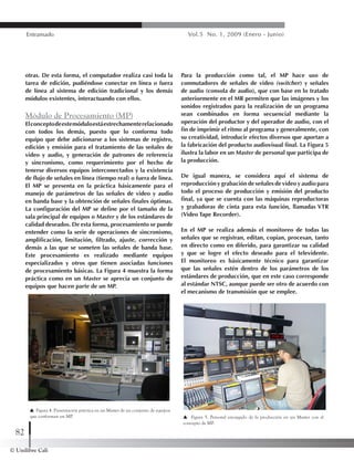 © Unilibre Cali
82
Entramado Vol.5 No. 1, 2009 (Enero - Junio)
otras. De esta forma, el computador realiza casi toda la
tarea de edición, pudiéndose conectar en línea o fuera
de línea al sistema de edición tradicional y los demás
módulos existentes, interactuando con ellos.
Módulo de Procesamiento (MP)
Elconceptodeestemóduloestáestrechamenterelacionado
con todos los demás, puesto que lo conforma todo
equipo que debe adicionarse a los sistemas de registro,
edición y emisión para el tratamiento de las señales de
video y audio, y generación de patrones de referencia
y sincronismo, como requerimiento por el hecho de
tenerse diversos equipos interconectados y la existencia
de flujo de señales en línea (tiempo real) o fuera de línea.
El MP se presenta en la práctica básicamente para el
manejo de parámetros de las señales de video y audio
en banda base y la obtención de señales finales óptimas.
La configuración del MP se define por el tamaño de la
sala principal de equipos o Master y de los estándares de
calidad deseados. De esta forma, procesamiento se puede
entender como la serie de operaciones de sincronismo,
amplificación, limitación, filtrado, ajuste, corrección y
demás a las que se someten las señales de banda base.
Este procesamiento es realizado mediante equipos
especializados y otros que tienen asociadas funciones
de procesamiento básicas. La Figura 4 muestra la forma
práctica como en un Master se aprecia un conjunto de
equipos que hacen parte de un MP.
Para la producción como tal, el MP hace uso de
conmutadores de señales de video (switcher) y señales
de audio (consola de audio), que con base en lo tratado
anteriormente en el MR permiten que las imágenes y los
sonidos registrados para la realización de un programa
sean combinados en forma secuencial mediante la
operación del productor y del operador de audio, con el
fin de imprimir el ritmo al programa y generalmente, con
su creatividad, introducir efectos diversos que aportan a
la fabricación del producto audiovisual final. La Figura 5
ilustra la labor en un Master de personal que participa de
la producción.
De igual manera, se considera aquí el sistema de
reproducción y grabación de señales de video y audio para
todo el proceso de producción y emisión del producto
final, ya que se cuenta con las máquinas reproductoras
y grabadoras de cinta para esta función, llamadas VTR
(Video Tape Recorder).
En el MP se realiza además el monitoreo de todas las
señales que se registran, editan, copian, procesan, tanto
en directo como en diferido, para garantizar su calidad
y que se logre el efecto deseado para el televidente.
El monitoreo es básicamente técnico para garantizar
que las señales estén dentro de los parámetros de los
estándares de producción, que en este caso corresponde
al estándar NTSC, aunque puede ser otro de acuerdo con
el mecanismo de transmisión que se emplee.
Figura 4. Presentación práctica en un Master de un conjunto de equipos
que conforman un MP. Figura 5. Personal encargado de la producción en un Master con el
concepto de MP.
 