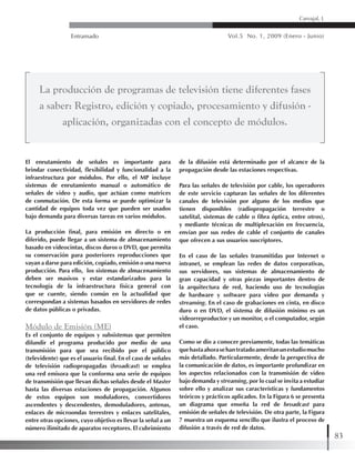 Entramado Vol.5 No. 1, 2009 (Enero - Junio)
83
Carvajal, L
El enrutamiento de señales es importante para
brindar conectividad, flexibilidad y funcionalidad a la
infraestructura por módulos. Por ello, el MP incluye
sistemas de enrutamiento manual o automático de
señales de video y audio, que actúan como matrices
de conmutación. De esta forma se puede optimizar la
cantidad de equipos toda vez que pueden ser usados
bajo demanda para diversas tareas en varios módulos.
La producción final, para emisión en directo o en
diferido, puede llegar a un sistema de almacenamiento
basado en videocintas, discos duros o DVD, que permita
su conservación para posteriores reproducciones que
vayan a darse para edición, copiado, emisión o una nueva
producción. Para ello, los sistemas de almacenamiento
deben ser masivos y estar estandarizados para la
tecnología de la infraestructura física general con
que se cuente, siendo común en la actualidad que
correspondan a sistemas basados en servidores de redes
de datos públicas o privadas.
Módulo de Emisión (ME)
Es el conjunto de equipos y subsistemas que permiten
difundir el programa producido por medio de una
transmisión para que sea recibido por el público
(televidente) que es el usuario final. En el caso de señales
de televisión radiopropagadas (broadcast) se emplea
una red emisora que la conforma una serie de equipos
de transmisión que llevan dichas señales desde el Master
hasta las diversas estaciones de propagación. Algunos
de estos equipos son moduladores, convertidores
ascendentes y descendentes, demoduladores, antenas,
enlaces de microondas terrestres y enlaces satelitales,
entre otras opciones, cuyo objetivo es llevar la señal a un
número ilimitado de aparatos receptores. El cubrimiento
de la difusión está determinado por el alcance de la
propagación desde las estaciones respectivas.
Para las señales de televisión por cable, los operadores
de este servicio capturan las señales de los diferentes
canales de televisión por alguno de los medios que
tienen disponibles (radiopropagación terrestre o
satelital, sistemas de cable o fibra óptica, entre otros),
y mediante técnicas de multiplexación en frecuencia,
envían por sus redes de cable el conjunto de canales
que ofrecen a sus usuarios suscriptores.
En el caso de las señales transmitidas por Internet o
intranet, se emplean las redes de datos corporativas,
sus servidores, sus sistemas de almacenamiento de
gran capacidad y otras piezas importantes dentro de
la arquitectura de red, haciendo uso de tecnologías
de hardware y software para video por demanda y
streaming. En el caso de grabaciones en cinta, en disco
duro o en DVD, el sistema de difusión mínimo es un
videorreproductor y un monitor, o el computador, según
el caso.
Como se dio a conocer previamente, todas las temáticas
quehastaahorasehantratadoameritanunestudiomucho
más detallado. Particularmente, desde la perspectiva de
la comunicación de datos, es importante profundizar en
los aspectos relacionados con la transmisión de video
bajo demanda y streaming, por lo cual se invita a estudiar
sobre ello y analizar sus características y fundamentos
teóricos y prácticos aplicados. En la Figura 6 se presenta
un diagrama que enseña la red de broadcast para
emisión de señales de televisión. De otra parte, la Figura
7 muestra un esquema sencillo que ilustra el proceso de
difusión a través de red de datos.
La producción de programas de televisión tiene diferentes fases
a saber: Registro, edición y copiado, procesamiento y difusión -
aplicación, organizadas con el concepto de módulos.
 