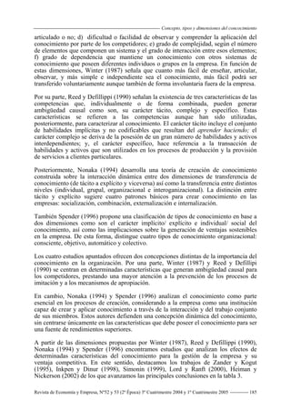 Concepto, tipos y dimensiones del concocimiento
Revista de Economía y Empresa, Nº52 y 53 (2ª Época) 3º Cuatrimestre 2004 y 1º Cuatrimestre 2005 185
articulado o no; d) dificultad o facilidad de observar y comprender la aplicación del
conocimiento por parte de los competidores; e) grado de complejidad, según el número
de elementos que componen un sistema y el grado de interacción entre esos elementos;
f) grado de dependencia que mantiene un conocimiento con otros sistemas de
conocimiento que poseen diferentes individuos o grupos en la empresa. En función de
estas dimensiones, Winter (1987) señala que cuanto más fácil de enseñar, articular,
observar, y más simple e independiente sea el conocimiento, más fácil podrá ser
transferido voluntariamente aunque también de forma involuntaria fuera de la empresa.
Por su parte, Reed y Defillippi (1990) señalan la existencia de tres características de las
competencias que, individualmente o de forma combinada, pueden generar
ambigüedad causal como son, su carácter tácito, complejo y específico. Estas
características se refieren a las competencias aunque han sido utilizadas,
posteriormente, para caracterizar al conocimiento. El carácter tácito incluye el conjunto
de habilidades implícitas y no codificables que resultan del aprender haciendo; el
carácter complejo se deriva de la posesión de un gran número de habilidades y activos
interdependientes; y, el carácter específico, hace referencia a la transacción de
habilidades y activos que son utilizados en los procesos de producción y la provisión
de servicios a clientes particulares.
Posteriormente, Nonaka (1994) desarrolla una teoría de creación de conocimiento
construida sobre la interacción dinámica entre dos dimensiones de transferencia de
conocimiento (de tácito a explícito y viceversa) así como la transferencia entre distintos
niveles (individual, grupal, organizacional e interoganizacional). La distinción entre
tácito y explícito sugiere cuatro patrones básicos para crear conocimiento en las
empresas: socialización, combinación, externalización e internalización.
También Spender (1996) propone una clasificación de tipos de conocimiento en base a
dos dimensiones como son el carácter implícito/ explícito e individual/ social del
conocimiento, así como las implicaciones sobre la generación de ventajas sostenibles
en la empresa. De esta forma, distingue cuatro tipos de conocimiento organizacional:
consciente, objetivo, automático y colectivo.
Los cuatro estudios apuntados ofrecen dos concepciones distintas de la importancia del
conocimiento en la organización. Por una parte, Winter (1987) y Reed y Defillipi
(1990) se centran en determinadas características que generan ambigüedad causal para
los competidores, prestando una mayor atención a la prevención de los procesos de
imitación y a los mecanismos de apropiación.
En cambio, Nonaka (1994) y Spender (1996) analizan el conocimiento como parte
esencial en los procesos de creación, considerando a la empresa como una institución
capaz de crear y aplicar conocimiento a través de la interacción y del trabajo conjunto
de sus miembros. Estos autores defienden una concepción dinámica del conocimiento,
sin centrarse únicamente en las características que debe poseer el conocimiento para ser
una fuente de rendimientos superiores.
A partir de las dimensiones propuestas por Winter (1987), Reed y Defillippi (1990),
Nonaka (1994) y Spender (1996) encontramos estudios que analizan los efectos de
determinadas características del conocimiento para la gestión de la empresa y su
ventaja competitiva. En este sentido, destacamos los trabajos de Zander y Kogut
(1995), Inkpen y Dinur (1998), Simonin (1999), Lord y Ranft (2000), Heiman y
Nickerson (2002) de los que avanzamos las principales conclusiones en la tabla 3.
 