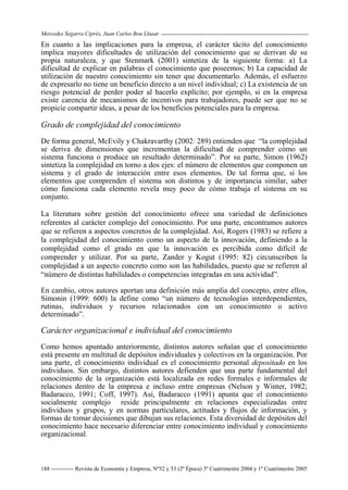 Mercedes Segarra Ciprés, Juan Carlos Bou Llusar
Revista de Economía y Empresa, Nº52 y 53 (2ª Época) 3º Cuatrimestre 2004 y 1º Cuatrimestre 2005
188
En cuanto a las implicaciones para la empresa, el carácter tácito del conocimiento
implica mayores dificultades de utilización del conocimiento que se derivan de su
propia naturaleza, y que Stenmark (2001) sintetiza de la siguiente forma: a) La
dificultad de explicar en palabras el conocimiento que poseemos; b) La capacidad de
utilización de nuestro conocimiento sin tener que documentarlo. Además, el esfuerzo
de expresarlo no tiene un beneficio directo a un nivel individual; c) La existencia de un
riesgo potencial de perder poder al hacerlo explícito; por ejemplo, si en la empresa
existe carencia de mecanismos de incentivos para trabajadores, puede ser que no se
propicie compartir ideas, a pesar de los beneficios potenciales para la empresa.
Grado de complejidad del conocimiento
De forma general, McEvily y Chakravarthy (2002: 289) entienden que “la complejidad
se deriva de dimensiones que incrementan la dificultad de comprender cómo un
sistema funciona o produce un resultado determinado”. Por su parte, Simon (1962)
sintetiza la complejidad en torno a dos ejes: el número de elementos que componen un
sistema y el grado de interacción entre esos elementos. De tal forma que, si los
elementos que comprenden el sistema son distintos y de importancia similar, saber
cómo funciona cada elemento revela muy poco de cómo trabaja el sistema en su
conjunto.
La literatura sobre gestión del conocimiento ofrece una variedad de definiciones
referentes al carácter complejo del conocimiento. Por una parte, encontramos autores
que se refieren a aspectos concretos de la complejidad. Así, Rogers (1983) se refiere a
la complejidad del conocimiento como un aspecto de la innovación, definiendo a la
complejidad como el grado en que la innovación es percibida como difícil de
comprender y utilizar. Por su parte, Zander y Kogut (1995: 82) circunscriben la
complejidad a un aspecto concreto como son las habilidades, puesto que se refieren al
“número de distintas habilidades o competencias integradas en una actividad”.
En cambio, otros autores aportan una definición más amplia del concepto, entre ellos,
Simonin (1999: 600) la define como “un número de tecnologías interdependientes,
rutinas, individuos y recursos relacionados con un conocimiento o activo
determinado”.
Carácter organizacional e individual del conocimiento
Como hemos apuntado anteriormente, distintos autores señalan que el conocimiento
está presente en multitud de depósitos individuales y colectivos en la organización. Por
una parte, el conocimiento individual es el conocimiento personal depositado en los
individuos. Sin embargo, distintos autores defienden que una parte fundamental del
conocimiento de la organización está localizada en redes formales e informales de
relaciones dentro de la empresa e incluso entre empresas (Nelson y Winter, 1982;
Badaracco, 1991; Coff, 1997). Así, Badaracco (1991) apunta que el conocimiento
socialmente complejo reside principalmente en relaciones especializadas entre
individuos y grupos, y en normas particulares, actitudes y flujos de información, y
formas de tomar decisiones que dibujan sus relaciones. Esta diversidad de depósitos del
conocimiento hace necesario diferenciar entre conocimiento individual y conocimiento
organizacional.
 