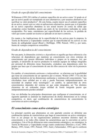 Concepto, tipos y dimensiones del concocimiento
Revista de Economía y Empresa, Nº52 y 53 (2ª Época) 3º Cuatrimestre 2004 y 1º Cuatrimestre 2005 189
Grado de especificidad del conocimiento
Williamson (1991:281) define el carácter específico de un activo como “el grado en el
que un activo puede ser reempleado en usos alternativos y por usuarios alternativos sin
sacrificar su valor productivo”. De esta forma, cuanto mayor sea el carácter específico
de un activo, menor será su valor en aplicaciones alternativas, puesto que si el poseedor
de un activo específico abandona su uso actual incurre en costes de salida que
comportan costes hundidos, puesto que parte de las inversiones realizadas no serán
recuperables. Por tanto, entendemos por especificidad de los activos, la pérdida de
valor que ocurre cuando un recurso es aplicado en un nuevo contexto.
En cuanto a las implicaciones de la especificidad de los activos para la empresa, la
Teoría de Recursos y Capacidades sostiene que la especificidad de los activos es una
fuente de ambigüedad causal (Reed y Defillippi, 1990; Peteraf, 1993) y, por tanto,
fuente de ventajas competitivas sostenibles.
Grado de dependencia del conocimiento
Por una parte, la dimensión sistémica o dependiente es aquella que hace referencia a las
relaciones de dependencia que mantiene un conocimiento con otros sistemas de
conocimiento que poseen diferentes individuos o grupos en la empresa. Así, por
ejemplo, el desarrollo de nuevos productos lo realizan equipos de trabajo integrados
por personal de diferentes áreas funcionales, creándose una dependencia entre los
grupos que hace que el conocimiento de uno de ellos carezca de valor sin la presencia
del otro.
En cambio, el conocimiento autónomo o independiente se relaciona con la posibilidad
que tiene un conocimiento de ser operativo por sí mismo. Winter (1987: 173) cita dos
ejemplos ilustrativos de las dimensiones autónoma y sistémica del conocimiento: “una
calculadora tiene utilidad por sí sola y puede funcionar independientemente sin
necesidad de emplear otras tecnologías”; en cambio, la operatividad de otros
conocimientos dependen del sistema en que están integrados, así “los distintos
elementos de un ordenador tienen utilidad de forma integrada puesto que
independientemente pierden utilidad”.
Una vez definidas las principales dimensiones que configuran al conocimiento, en el
siguiente apartado se analizan las implicaciones de dichas dimensiones en la ventaja
competitiva, es decir, qué combinación de características de conocimiento lo
convierten en activo estratégico.
El conocimiento como activo estratégico
La principal cuestión que planteamos en este apartado consiste en delimitar una
combinación óptima de características que haga al conocimiento un activo estratégico.
Esto es así porque en las organizaciones podemos encontrar distintos tipos de
conocimiento y no todos ellos reúnen las características que lo convierten en activo
estratégico. Con el fin de diferenciar entre conocimiento estratégico y no estratégico, la
Teoría de Recursos y Capacidades recoge cuatro condiciones (Dierickx y Cool, 1989;
Barney, 1991; Grant, 1991; Peteraf, 1993; Amit y Schoemaker, 1993) que le confieren
 
