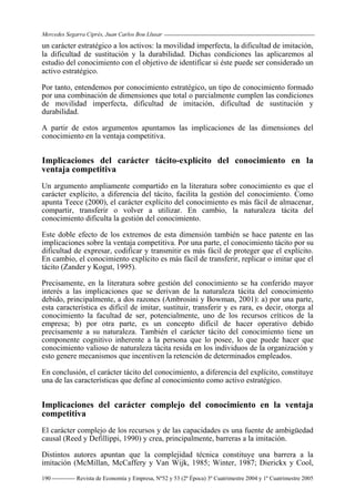 Mercedes Segarra Ciprés, Juan Carlos Bou Llusar
Revista de Economía y Empresa, Nº52 y 53 (2ª Época) 3º Cuatrimestre 2004 y 1º Cuatrimestre 2005
190
un carácter estratégico a los activos: la movilidad imperfecta, la dificultad de imitación,
la dificultad de sustitución y la durabilidad. Dichas condiciones las aplicaremos al
estudio del conocimiento con el objetivo de identificar si éste puede ser considerado un
activo estratégico.
Por tanto, entendemos por conocimiento estratégico, un tipo de conocimiento formado
por una combinación de dimensiones que total o parcialmente cumplen las condiciones
de movilidad imperfecta, dificultad de imitación, dificultad de sustitución y
durabilidad.
A partir de estos argumentos apuntamos las implicaciones de las dimensiones del
conocimiento en la ventaja competitiva.
Implicaciones del carácter tácito-explícito del conocimiento en la
ventaja competitiva
Un argumento ampliamente compartido en la literatura sobre conocimiento es que el
carácter explícito, a diferencia del tácito, facilita la gestión del conocimiento. Como
apunta Teece (2000), el carácter explícito del conocimiento es más fácil de almacenar,
compartir, transferir o volver a utilizar. En cambio, la naturaleza tácita del
conocimiento dificulta la gestión del conocimiento.
Este doble efecto de los extremos de esta dimensión también se hace patente en las
implicaciones sobre la ventaja competitiva. Por una parte, el conocimiento tácito por su
dificultad de expresar, codificar y transmitir es más fácil de proteger que el explícito.
En cambio, el conocimiento explícito es más fácil de transferir, replicar o imitar que el
tácito (Zander y Kogut, 1995).
Precisamente, en la literatura sobre gestión del conocimiento se ha conferido mayor
interés a las implicaciones que se derivan de la naturaleza tácita del conocimiento
debido, principalmente, a dos razones (Ambrosini y Bowman, 2001): a) por una parte,
esta característica es difícil de imitar, sustituir, transferir y es rara, es decir, otorga al
conocimiento la facultad de ser, potencialmente, uno de los recursos críticos de la
empresa; b) por otra parte, es un concepto difícil de hacer operativo debido
precisamente a su naturaleza. También el carácter tácito del conocimiento tiene un
componente cognitivo inherente a la persona que lo posee, lo que puede hacer que
conocimiento valioso de naturaleza tácita resida en los individuos de la organización y
esto genere mecanismos que incentiven la retención de determinados empleados.
En conclusión, el carácter tácito del conocimiento, a diferencia del explícito, constituye
una de las características que define al conocimiento como activo estratégico.
Implicaciones del carácter complejo del conocimiento en la ventaja
competitiva
El carácter complejo de los recursos y de las capacidades es una fuente de ambigüedad
causal (Reed y Defillippi, 1990) y crea, principalmente, barreras a la imitación.
Distintos autores apuntan que la complejidad técnica constituye una barrera a la
imitación (McMillan, McCaffery y Van Wijk, 1985; Winter, 1987; Dierickx y Cool,
 
