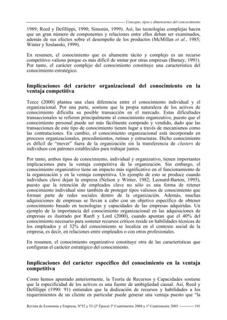 Concepto, tipos y dimensiones del concocimiento
Revista de Economía y Empresa, Nº52 y 53 (2ª Época) 3º Cuatrimestre 2004 y 1º Cuatrimestre 2005 191
1989; Reed y Defillippi, 1990; Simonin, 1999). Así, las tecnologías complejas hacen
que un gran número de componentes y relaciones entre ellos deban ser examinados,
además de sus efectos sobre el desempeño de los productos (McMillan et al., 1985;
Winter y Szulanski, 1999).
En resumen, el conocimiento que es altamente tácito y complejo es un recurso
competitivo valioso porque es más difícil de imitar por otras empresas (Barney, 1991).
Por tanto, el carácter complejo del conocimiento constituye una característica del
conocimiento estratégico.
Implicaciones del carácter organizacional del conocimiento en la
ventaja competitiva
Teece (2000) plantea una clara diferencia entre el conocimiento individual y el
organizacional. Por una parte, sostiene que la propia naturaleza de los activos de
conocimiento dificulta su posible transacción en el mercado. Estas dificultades
transaccionales se refieren principalmente al conocimiento organizativo, puesto que el
conocimiento personal puede ser más fácilmente comprado y vendido, dado que las
transacciones de este tipo de conocimiento tienen lugar a través de mecanismos como
las contrataciones. En cambio, el conocimiento organizacional está incorporado en
procesos organizacionales, procedimientos, rutinas y estructuras. Dicho conocimiento
es difícil de “mover” fuera de la organización sin la transferencia de clusters de
individuos con patrones establecidos para trabajar juntos.
Por tanto, ambos tipos de conocimiento, individual y organizativo, tienen importantes
implicaciones para la ventaja competitiva de la organización. Sin embargo, el
conocimiento organizativo tiene un impacto más significativo en el funcionamiento de
la organización y en la ventaja competitiva. Un ejemplo de esto se produce cuando
individuos clave dejan la empresa (Nelson y Winter, 1982; Leonard-Barton, 1995),
puesto que la retención de empleados clave no sólo es una forma de retener
conocimiento individual sino también de proteger tipos valiosos de conocimiento que
forman parte de redes sociales dentro de la organización. Además, muchas
adquisiciones de empresas se llevan a cabo con un objetivo específico de obtener
conocimiento basado en tecnologías y capacidades de las empresas adquiridas. Un
ejemplo de la importancia del conocimiento organizacional en las adquisiciones de
empresas es ilustrado por Ranft y Lord (2000), cuando apuntan que el 40% del
conocimiento necesario para sostener recursos críticos reside en habilidades técnicas de
los empleados y el 32% del conocimiento se localiza en el contexto social de la
empresa, es decir, en relaciones entre empleados o con otros profesionales.
En resumen, el conocimiento organizativo constituye otra de las características que
configuran el carácter estratégico del conocimiento.
Implicaciones del carácter específico del conocimiento en la ventaja
competitiva
Como hemos apuntado anteriormente, la Teoría de Recursos y Capacidades sostiene
que la especificidad de los activos es una fuente de ambigüedad causal. Así, Reed y
Defillippi (1990: 91) entienden que la dedicación de recursos y habilidades a los
requerimientos de un cliente en particular puede generar una ventaja puesto que “la
 