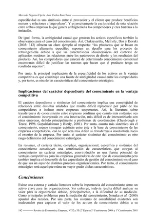 Mercedes Segarra Ciprés, Juan Carlos Bou Llusar
Revista de Economía y Empresa, Nº52 y 53 (2ª Época) 3º Cuatrimestre 2004 y 1º Cuatrimestre 2005
192
especificidad es una simbiosis entre el proveedor y el cliente que produce beneficios
mutuos y relaciones a largo plazo”. Y es precisamente la exclusividad de esta relación
entre ambas empresas la que genera ambigüedad a los competidores y crea barreras a la
imitación.
De igual forma, la ambigüedad causal que generan los activos específicos también la
observamos para el caso del conocimiento. Así, Chakravarthy, McEvily, Doz y Devaki
(2003: 312) ofrecen un claro ejemplo al respecto: “los productos que se basan en
conocimiento altamente específico suponen un desafío para los procesos de
retroingeniería debido a que las características idiosincrásicas del contexto de
aplicación moderan las relaciones entre los parámetros de diseño y los resultados del
producto. Así, los competidores que carecen de determinado conocimiento contextual
encontrarán difícil de justificar las razones que hacen que el producto tenga un
resultado superior”.
Por tanto, la principal implicación de la especificidad de los activos en la ventaja
competitiva es que constituye una fuente de ambigüedad causal entre los competidores
y, por tanto, es otra de las características del conocimiento estratégico.
Implicaciones del carácter dependiente del conocimiento en la ventaja
competitiva
El carácter dependiente o sistémico del conocimiento implica una complejidad de
relaciones entre distintas unidades que resulta difícil reproducir por parte de los
competidores e incluso entre empresas cooperantes. Así, la literatura sobre
transferencia de conocimiento entre empresas confirma que cuanto más sistémico sea
el conocimiento incorporado en una innovación, más difícil es de intercambiarlo con
otras empresas, debido principalmente a problemas de coordinación (Chesbrough y
Teece, 1996; Gopalakrishnan y Bierly, 2001). Por tanto, cuanto más sistémico sea el
conocimiento, menos sinergias existirán entre éste y la base de conocimiento de las
empresas competidoras, con lo que será más difícil su transferencia involuntaria hacia
el exterior de la empresa. Por tanto, el carácter sistémico del conocimiento es otro
rasgo definitorio del conocimiento estratégico.
En resumen, el carácter tácito, complejo, organizacional, específico y sistémico del
conocimiento constituyen una combinación de características que otorgan al
conocimiento un carácter estratégico, convirtiéndolo en una fuente potencial de
ventajas competitivas para las empresas generadoras de este tipo de conocimiento pero
también implica el desarrollo de las capacidades de gestión del conocimiento en el caso
de que sea un input de distintos procesos organizacionales. Por tanto, el conocimiento
estratégico será aquel que reúna en mayor grado dichas características.
Conclusiones
Existe una extensa y variada literatura sobre la importancia del conocimiento como un
activo clave para las organizaciones. Sin embargo, todavía resulta difícil analizar su
valor para la organización debido, principalmente, a la dificultad de su medición.
Como principales problemas para la medición del conocimiento, Nonaka et al. (2000)
apuntan dos razones. Por una parte, los sistemas de contabilidad existentes son
inadecuados para capturar el valor de los activos de conocimiento debido a su
 