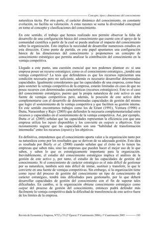 Concepto, tipos y dimensiones del concocimiento
Revista de Economía y Empresa, Nº52 y 53 (2ª Época) 3º Cuatrimestre 2004 y 1º Cuatrimestre 2005 193
naturaleza tácita. Por otra parte, el carácter dinámico del conocimiento, en constante
evolución, no facilita su valoración. A estas razones se suma la diversidad conceptual
en torno al concepto y clasificaciones del conocimiento.
En este sentido, el trabajo que hemos realizado nos permite observar la falta de
desarrollo de una configuración básica del conocimiento que cuente con el apoyo de la
comunidad científica a partir de la cual se pueda analizar el impacto del conocimiento
sobre la organización. Esto implica la necesidad de desarrollar numerosos estudios en
esta dirección. Como punto de partida, en este papel apuntamos una configuración
básica de las dimensiones del conocimiento y proponemos un concepto de
conocimiento estratégico que permita analizar la contribución del conocimiento en la
ventaja competitiva.
Llegado a este punto, una cuestión esencial que nos podemos plantear es: si una
empresa posee un recurso estratégico, como es el conocimiento estratégico, ¿tendrá una
ventaja competitiva? La tesis que defendemos es que los recursos representan una
condición necesaria pero no suficiente, además es necesario desarrollar determinadas
capacidades. Igualmente consideramos que las capacidades de una empresa, como base
para sostener la ventaja competitiva de la empresa, estarán limitadas en caso de que no
posea recursos con determinadas características (recursos estratégicos). Este es el caso
del conocimiento estratégico, puesto que la propia naturaleza de este activo es una
fuente de ventajas competitivas pero, además, la posesión de este activo debe
complementarse con el desarrollo de determinadas capacidades de gestión del mismo
que logre el sostenimiento de la ventaja competitiva y que faciliten su gestión interna.
En este sentido encontramos trabajos como los de Grant (1991), Ventura (1996) o
Dutta, Narasimhan y Rajiv (2005) que defienden la necesaria complementariedad entre
recursos y capacidades en el sostenimiento de la ventaja competitiva. Así, por ejemplo,
Dutta et al. (2005) señalan que las capacidades representan la eficiencia con que una
empresa utiliza los inputs disponibles y los convierte en outputs u objetivos. Este
razonamiento sugiere que las capacidades son una “habilidad de transformación
intermedia” entre los recursos (inputs) y los objetivos.
En definitiva, entendemos que el conocimiento aporta valor a la organización tanto por
su naturaleza como por los resultados que se derivan de su adecuada gestión. Esta idea
es resaltada por Bierly et al. (2000) cuando señalan que el éxito no lo tienen las
empresas que saben más, sino las empresas que pueden hacer el mejor uso de lo que
saben, y saben lo que es estratégicamente importante para la organización.
Inevitablemente, el estudio del conocimiento estratégico implica el análisis de la
gestión de este activo y, por tanto, el estudio de las capacidades de gestión del
conocimiento. Si el conocimiento de carácter estratégico es el más difícil de gestionar
por su naturaleza, también será más difícil de imitar, sustituir y transferir, lo que le
convierte en una fuente de ventajas competitivas. Sin embargo, si la organización tiene
como input del proceso de gestión del conocimiento un tipo de conocimiento de
carácter estratégico, tendrá más dificultades para gestionarlo, por lo que deberá
desarrollar capacidades de gestión del conocimiento con el fin de superar tales
dificultades. En cambio, si la organización obtiene conocimiento estratégico como
output del proceso de gestión del conocimiento, entonces podrá defender más
fácilmente la ventaja competitiva dada la dificultad de transferencia de este activo fuera
de los límites de la empresa.
 