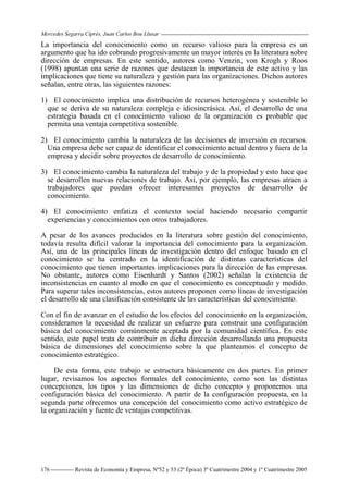 Mercedes Segarra Ciprés, Juan Carlos Bou Llusar
Revista de Economía y Empresa, Nº52 y 53 (2ª Época) 3º Cuatrimestre 2004 y 1º Cuatrimestre 2005
176
La importancia del conocimiento como un recurso valioso para la empresa es un
argumento que ha ido cobrando progresivamente un mayor interés en la literatura sobre
dirección de empresas. En este sentido, autores como Venzin, von Krogh y Roos
(1998) apuntan una serie de razones que destacan la importancia de este activo y las
implicaciones que tiene su naturaleza y gestión para las organizaciones. Dichos autores
señalan, entre otras, las siguientes razones:
1) El conocimiento implica una distribución de recursos heterogénea y sostenible lo
que se deriva de su naturaleza compleja e idiosincrásica. Así, el desarrollo de una
estrategia basada en el conocimiento valioso de la organización es probable que
permita una ventaja competitiva sostenible.
2) El conocimiento cambia la naturaleza de las decisiones de inversión en recursos.
Una empresa debe ser capaz de identificar el conocimiento actual dentro y fuera de la
empresa y decidir sobre proyectos de desarrollo de conocimiento.
3) El conocimiento cambia la naturaleza del trabajo y de la propiedad y esto hace que
se desarrollen nuevas relaciones de trabajo. Así, por ejemplo, las empresas atraen a
trabajadores que puedan ofrecer interesantes proyectos de desarrollo de
conocimiento.
4) El conocimiento enfatiza el contexto social haciendo necesario compartir
experiencias y conocimientos con otros trabajadores.
A pesar de los avances producidos en la literatura sobre gestión del conocimiento,
todavía resulta difícil valorar la importancia del conocimiento para la organización.
Así, una de las principales líneas de investigación dentro del enfoque basado en el
conocimiento se ha centrado en la identificación de distintas características del
conocimiento que tienen importantes implicaciones para la dirección de las empresas.
No obstante, autores como Eisenhardt y Santos (2002) señalan la existencia de
inconsistencias en cuanto al modo en que el conocimiento es conceptuado y medido.
Para superar tales inconsistencias, estos autores proponen como líneas de investigación
el desarrollo de una clasificación consistente de las características del conocimiento.
Con el fin de avanzar en el estudio de los efectos del conocimiento en la organización,
consideramos la necesidad de realizar un esfuerzo para construir una configuración
básica del conocimiento comúnmente aceptada por la comunidad científica. En este
sentido, este papel trata de contribuir en dicha dirección desarrollando una propuesta
básica de dimensiones del conocimiento sobre la que planteamos el concepto de
conocimiento estratégico.
De esta forma, este trabajo se estructura básicamente en dos partes. En primer
lugar, revisamos los aspectos formales del conocimiento, como son las distintas
concepciones, los tipos y las dimensiones de dicho concepto y proponemos una
configuración básica del conocimiento. A partir de la configuración propuesta, en la
segunda parte ofrecemos una concepción del conocimiento como activo estratégico de
la organización y fuente de ventajas competitivas.
 