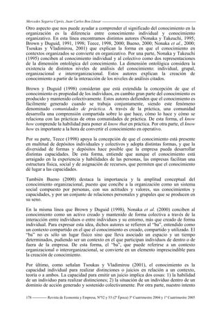 Mercedes Segarra Ciprés, Juan Carlos Bou Llusar
Revista de Economía y Empresa, Nº52 y 53 (2ª Época) 3º Cuatrimestre 2004 y 1º Cuatrimestre 2005
178
Otro aspecto que nos puede ayudar a comprender el significado del conocimiento en la
organización es la diferencia entre conocimiento individual y conocimiento
organizativo. En esta línea encontramos distintos autores (Nonaka y Takeuchi, 1995;
Brown y Duguid, 1991, 1998; Teece, 1998, 2000; Bueno, 2000; Nonaka et al., 2000;
Tsoukas y Vladimirou, 2001) que explican la forma en que el conocimiento en
contextos organizados se convierte en organizativo. Por una parte, Nonaka y Takeuchi
(1995) conciben al conocimiento individual y al colectivo como dos representaciones
de la dimensión ontológica del conocimiento. La dimensión ontológica considera la
existencia de distintos niveles de análisis del conocimiento: individual, grupal,
organizacional e interorganizacional. Estos autores explican la creación de
conocimiento a partir de la interacción de los niveles de análisis citados.
Brown y Duguid (1998) consideran que está extendida la concepción de que el
conocimiento es propiedad de los individuos, en cambio gran parte del conocimiento es
producido y mantenido colectivamente. Estos autores defienden que el conocimiento es
fácilmente generado cuando se trabaja conjuntamente, siendo este fenómeno
denominado comunidades de práctica. A través de la práctica, una comunidad
desarrolla una comprensión compartida sobre lo que hace, cómo lo hace y cómo se
relaciona con las prácticas de otras comunidades de práctica. De esta forma, el know
how comprende la habilidad para poner al know that en práctica. Por otra parte, el know
how es importante a la hora de convertir el conocimiento en operativo.
Por su parte, Teece (1998) apoya la concepción de que el conocimiento está presente
en multitud de depósitos individuales y colectivos y adopta distintas formas, y que la
diversidad de formas y depósitos hace posible que la empresa pueda desarrollar
distintas capacidades. De esta forma, entiende que aunque el conocimiento está
arraigado en la experiencia y habilidades de las personas, las empresas facilitan una
estructura física, social y de asignación de recursos, que permiten que el conocimiento
dé lugar a las capacidades.
También Bueno (2000) destaca la importancia y la amplitud conceptual del
conocimiento organizacional, puesto que concibe a la organización como un sistema
social compuesto por personas, con sus actitudes y valores, sus conocimientos y
capacidades, y por un conjunto de relaciones personales y grupales que se producen en
su seno.
En la misma línea que Brown y Duguid (1998), Nonaka et al. (2000) conciben al
conocimiento como un activo creado y mantenido de forma colectiva a través de la
interacción entre individuos o entre individuos y su entorno, más que creado de forma
individual. Para expresar esta idea, dichos autores se refieren al “ba”, entendido como
un contexto compartido en el que el conocimiento es creado, compartido y utilizado. El
“ba” no es sólo un lugar físico sino que lleva asociado un espacio y un tiempo
determinados, pudiendo ser un contexto en el que participan individuos de dentro o de
fuera de la empresa. De esta forma, el “ba”, que puede referirse a un contexto
organizacional o interorganizacional, se convierte en un elemento imprescindible para
la creación de conocimiento.
Por último, como señalan Tsoukas y Vladimirou (2001), el conocimiento es la
capacidad individual para realizar distinciones o juicios en relación a un contexto,
teoría o a ambos. La capacidad para emitir un juicio implica dos cosas: 1) la habilidad
de un individuo para realizar distinciones; 2) la situación de un individuo dentro de un
dominio de acción generado y sostenido colectivamente. Por otra parte, nuestro intento
 