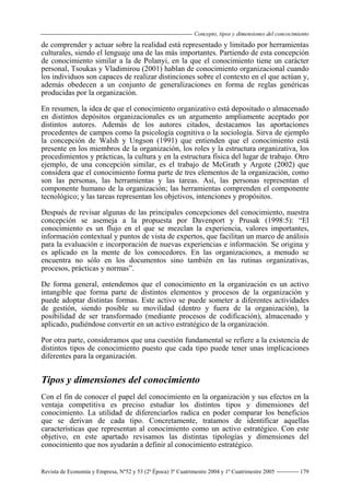 Concepto, tipos y dimensiones del concocimiento
Revista de Economía y Empresa, Nº52 y 53 (2ª Época) 3º Cuatrimestre 2004 y 1º Cuatrimestre 2005 179
de comprender y actuar sobre la realidad está representado y limitado por herramientas
culturales, siendo el lenguaje una de las más importantes. Partiendo de esta concepción
de conocimiento similar a la de Polanyi, en la que el conocimiento tiene un carácter
personal, Tsoukas y Vladimirou (2001) hablan de conocimiento organizacional cuando
los individuos son capaces de realizar distinciones sobre el contexto en el que actúan y,
además obedecen a un conjunto de generalizaciones en forma de reglas genéricas
producidas por la organización.
En resumen, la idea de que el conocimiento organizativo está depositado o almacenado
en distintos depósitos organizacionales es un argumento ampliamente aceptado por
distintos autores. Además de los autores citados, destacamos las aportaciones
procedentes de campos como la psicología cognitiva o la sociología. Sirva de ejemplo
la concepción de Walsh y Ungson (1991) que entienden que el conocimiento está
presente en los miembros de la organización, los roles y la estructura organizativa, los
procedimientos y prácticas, la cultura y en la estructura física del lugar de trabajo. Otro
ejemplo, de una concepción similar, es el trabajo de McGrath y Argote (2002) que
considera que el conocimiento forma parte de tres elementos de la organización, como
son las personas, las herramientas y las tareas. Así, las personas representan el
componente humano de la organización; las herramientas comprenden el componente
tecnológico; y las tareas representan los objetivos, intenciones y propósitos.
Después de revisar algunas de las principales concepciones del conocimiento, nuestra
concepción se asemeja a la propuesta por Davenport y Prusak (1998:5): “El
conocimiento es un flujo en el que se mezclan la experiencia, valores importantes,
información contextual y puntos de vista de expertos, que facilitan un marco de análisis
para la evaluación e incorporación de nuevas experiencias e información. Se origina y
es aplicado en la mente de los conocedores. En las organizaciones, a menudo se
encuentra no sólo en los documentos sino también en las rutinas organizativas,
procesos, prácticas y normas”.
De forma general, entendemos que el conocimiento en la organización es un activo
intangible que forma parte de distintos elementos y procesos de la organización y
puede adoptar distintas formas. Este activo se puede someter a diferentes actividades
de gestión, siendo posible su movilidad (dentro y fuera de la organización), la
posibilidad de ser transformado (mediante procesos de codificación), almacenado y
aplicado, pudiéndose convertir en un activo estratégico de la organización.
Por otra parte, consideramos que una cuestión fundamental se refiere a la existencia de
distintos tipos de conocimiento puesto que cada tipo puede tener unas implicaciones
diferentes para la organización.
Tipos y dimensiones del conocimiento
Con el fin de conocer el papel del conocimiento en la organización y sus efectos en la
ventaja competitiva es preciso estudiar los distintos tipos y dimensiones del
conocimiento. La utilidad de diferenciarlos radica en poder comparar los beneficios
que se derivan de cada tipo. Concretamente, tratamos de identificar aquellas
características que representan al conocimiento como un activo estratégico. Con este
objetivo, en este apartado revisamos las distintas tipologías y dimensiones del
conocimiento que nos ayudarán a definir al conocimiento estratégico.
 