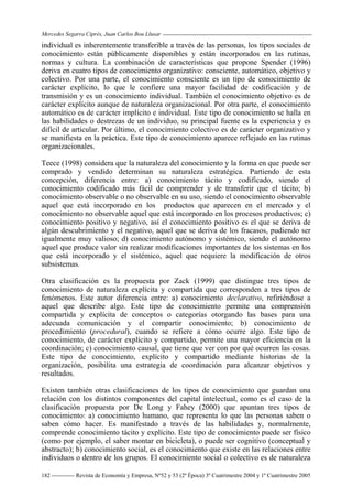 Mercedes Segarra Ciprés, Juan Carlos Bou Llusar
Revista de Economía y Empresa, Nº52 y 53 (2ª Época) 3º Cuatrimestre 2004 y 1º Cuatrimestre 2005
182
individual es inherentemente transferible a través de las personas, los tipos sociales de
conocimiento están públicamente disponibles y están incorporados en las rutinas,
normas y cultura. La combinación de características que propone Spender (1996)
deriva en cuatro tipos de conocimiento organizativo: consciente, automático, objetivo y
colectivo. Por una parte, el conocimiento consciente es un tipo de conocimiento de
carácter explícito, lo que le confiere una mayor facilidad de codificación y de
transmisión y es un conocimiento individual. También el conocimiento objetivo es de
carácter explícito aunque de naturaleza organizacional. Por otra parte, el conocimiento
automático es de carácter implícito e individual. Este tipo de conocimiento se halla en
las habilidades o destrezas de un individuo, su principal fuente es la experiencia y es
difícil de articular. Por último, el conocimiento colectivo es de carácter organizativo y
se manifiesta en la práctica. Este tipo de conocimiento aparece reflejado en las rutinas
organizacionales.
Teece (1998) considera que la naturaleza del conocimiento y la forma en que puede ser
comprado y vendido determinan su naturaleza estratégica. Partiendo de esta
concepción, diferencia entre: a) conocimiento tácito y codificado, siendo el
conocimiento codificado más fácil de comprender y de transferir que el tácito; b)
conocimiento observable o no observable en su uso, siendo el conocimiento observable
aquel que está incorporado en los productos que aparecen en el mercado y el
conocimiento no observable aquel que está incorporado en los procesos productivos; c)
conocimiento positivo y negativo, así el conocimiento positivo es el que se deriva de
algún descubrimiento y el negativo, aquel que se deriva de los fracasos, pudiendo ser
igualmente muy valioso; d) conocimiento autónomo y sistémico, siendo el autónomo
aquel que produce valor sin realizar modificaciones importantes de los sistemas en los
que está incorporado y el sistémico, aquel que requiere la modificación de otros
subsistemas.
Otra clasificación es la propuesta por Zack (1999) que distingue tres tipos de
conocimiento de naturaleza explícita y compartida que corresponden a tres tipos de
fenómenos. Este autor diferencia entre: a) conocimiento declarativo, refiriéndose a
aquel que describe algo. Este tipo de conocimiento permite una comprensión
compartida y explícita de conceptos o categorías otorgando las bases para una
adecuada comunicación y el compartir conocimiento; b) conocimiento de
procedimiento (procedural), cuando se refiere a cómo ocurre algo. Este tipo de
conocimiento, de carácter explícito y compartido, permite una mayor eficiencia en la
coordinación; c) conocimiento causal, que tiene que ver con por qué ocurren las cosas.
Este tipo de conocimiento, explícito y compartido mediante historias de la
organización, posibilita una estrategia de coordinación para alcanzar objetivos y
resultados.
Existen también otras clasificaciones de los tipos de conocimiento que guardan una
relación con los distintos componentes del capital intelectual, como es el caso de la
clasificación propuesta por De Long y Fahey (2000) que apuntan tres tipos de
conocimiento: a) conocimiento humano, que representa lo que las personas saben o
saben cómo hacer. Es manifestado a través de las habilidades y, normalmente,
comprende conocimiento tácito y explícito. Este tipo de conocimiento puede ser físico
(como por ejemplo, el saber montar en bicicleta), o puede ser cognitivo (conceptual y
abstracto); b) conocimiento social, es el conocimiento que existe en las relaciones entre
individuos o dentro de los grupos. El conocimiento social o colectivo es de naturaleza
 
