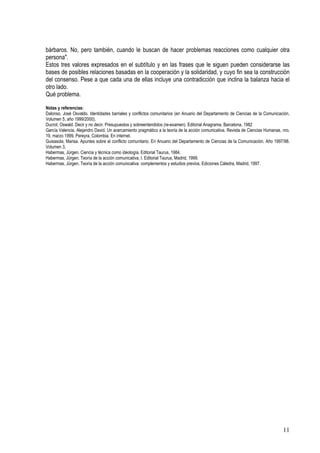bárbaros. No, pero también, cuando le buscan de hacer problemas reacciones como cualquier otra
persona".
Estos tres valores expresados en el subtítulo y en las frases que le siguen pueden considerarse las
bases de posibles relaciones basadas en la cooperación y la solidaridad, y cuyo fin sea la construcción
del consenso. Pese a que cada una de ellas incluye una contradicción que inclina la balanza hacia el
otro lado.
Qué problema.
Notas y referencias:
Dalonso, José Osvaldo. Identidades barriales y conflictos comunitarios (en Anuario del Departamento de Ciencias de la Comunicación,
Volumen 5, año 1999/2000).
Ducrot, Oswald. Decir y no decir. Presupuestos y sobreentendidos (re-examen). Editorial Anagrama, Barcelona, 1982
García Valencia, Alejandro David. Un acercamiento pragmático a la teoría de la acción comunicativa. Revista de Ciencias Humanas, nro.
19, marzo 1999, Pereyra, Colombia. En internet.
Guisasola, Marisa. Apuntes sobre el conflicto comunitario. En Anuario del Departamento de Ciencias de la Comunicación. Año 1997/98.
Volumen 3.
Habermas, Jürgen. Ciencia y técnica como ideología. Editorial Taurus, 1984.
Habermas, Jürgen. Teoría de la acción comunicativa, I. Editorial Taurus, Madrid, 1999.
Habermas, Jürgen. Teoría de la acción comunicativa: complementos y estudios previos. Ediciones Cátedra, Madrid, 1997.
11
 