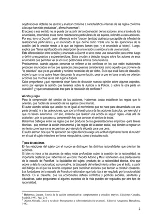 objetivaciones dotadas de sentido y analizar conforme a características internas de las reglas conforme
a las que han sido producidas", afirma Habermas3.
El acceso a ese sentido no se puede dar a partir de la observación de las acciones, sino a través de los
enunciados, entendidos estos como realizaciones particulares de los sujetos, referidos a esas acciones.
Por eso, tomo a Ducrot4, quien diferencia entre "oración (entidad abstracta susceptible de infinidad de
realizaciones particulares) y el enunciado al que define como "cada una de las apariciones de la
oración (así la oración remite a lo que los ingleses llaman type, y el enunciado al token)". Luego,
explica que "llama significación a la descripción de una oración y sentido a la de un enunciado.
Esta diferenciación entre oración y enunciado a Ducrot le sirve como una convención para entrar luego
a definir presupuestos y sobreentendidos. Estos ayudan a detectar rasgos sobre los autores de esos
enunciados que permiten ver si son o no potenciales actores comunicativos.
Precisamente, cuando algunas personas se refieren a los conflictos en los que están involucrados
producen enunciados en los que aparecen presupuestos considerados como aquello que proviene de
"lo colectivo", que ya es ya sabido y no tiene necesidad de ser dicho. Es lo que está fuera de discusión,
sobre lo que no se quiere hacer descansar la argumentación, pese a que en base a esto se orientan
acciones que muchas veces dan lugar a disputa.
Cabe preguntarse ¿qué representa dejar fuera de discusión nuestra opinión sobre algunos aspectos,
como por ejemplo la opinión que tenemos sobre la Justicia o la Policía, o sobre la otra parte en
cuestión? ¿y que consecuencias trae para la resolución de conflictos?
Acción y regla
Para la comprensión del sentido de las acciones, Habermas busca establecer las reglas que lo
orientan, que hablan de la relación de los sujetos con el mundo.
El autor alemán señala que acción no es igual al movimiento que se hace para desarrollarla (es una
parte de esta) ni a las operaciones, que son la infraestructura de las acciones (cálculos, por ejemplo) y
que no tienen autonomía. Por eso, entiende que realizar una acción es seguir reglas –más allá de
acatarlas–, por lo que para su comprensión hay que conocer el sentido de éstas.
Habermas distingue entre las reglas que son producto de las generalizaciones empíricas –para tareas
técnicas– que orientan la acción instrumental y las reglas de la acción social, que tienden a regular un
contexto con el que ya se encuentran, por ejemplo la etiqueta para una cena.
El autor alemán dice que "la aplicación de reglas técnicas exige una actitud objetivante frente al mundo"
en el cual el sujeto interviene en forma manipulativa, como si estuviera solo.
Tipos de acciones
En las relaciones del sujeto con el mundo se distinguen las distintas racionalidades que orientan las
acciones.
Si bien no hace a los alcances de estas notas profundizar sobre la cuestión de la racionalidad, es
importante destacar que Habermas no ve como Theodor Adorno y Max Horkheimer –sus predecesores
de la escuela de Frankfurt– la liquidación del sujeto, producto de la racionalidad técnica, sino que
opone a ésta la racionalidad comunicativa, la búsqueda del entendimiento antes que el éxito, a partir
del diálogo en el que los actores cooperan para coordinar acciones que tiendan a constuir consenso.
Los fundadores de la escuela de Franckurt vaticinaban que todo iba a ser regulado por la racionalidad
técnica. En el presente, que los economistas definen conflictos y políticas sociales, sanitarias y
educativas, cabe preguntarse si algunos aspectos de la vida pueden ser regulados por otro tipo de
racionalidad.
3
Habermas, Jürgen. Teoría de la acción comunicativa: complementos y estudios previos. Ediciones Cátedra,
Madrid, 1997. Pág. 234.
4
Ducrot, Oswald. Decir y no decir. Presupuestos y sobreentenidos (re-examen). Editorial Anagrama, Barcelona,
1982.
2
 